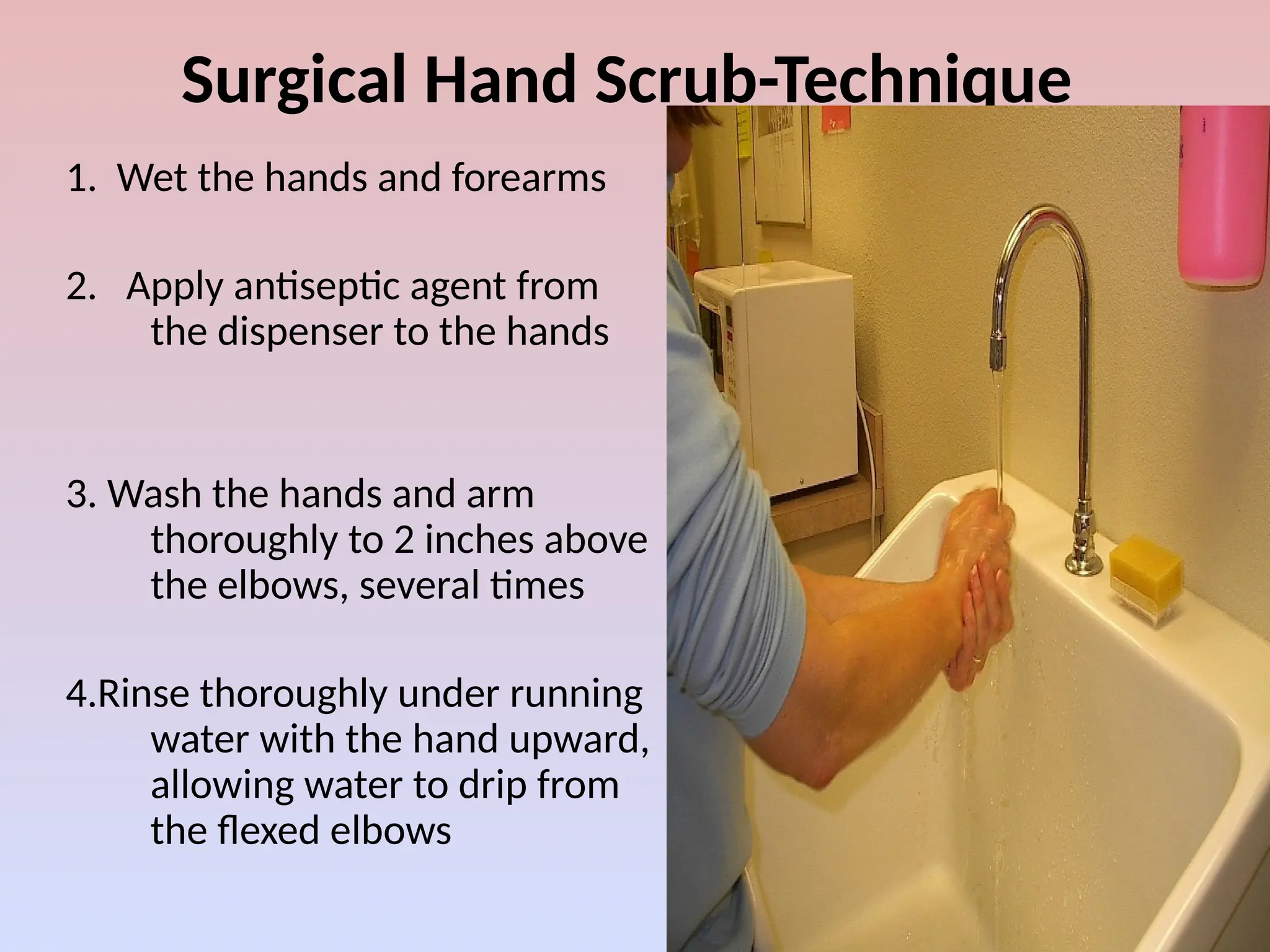 Surgical Hand Scrub-Technique
1. Wet the hands and forearms
2. Apply antiseptic agent from
the dispenser to the hands
3. Wash the hands and arm
thoroughly to 2 inches above
the elbows, several times
4.Rinse thoroughly under running
water with the hand upward,
allowing water to drip from
the flexed elbows
 