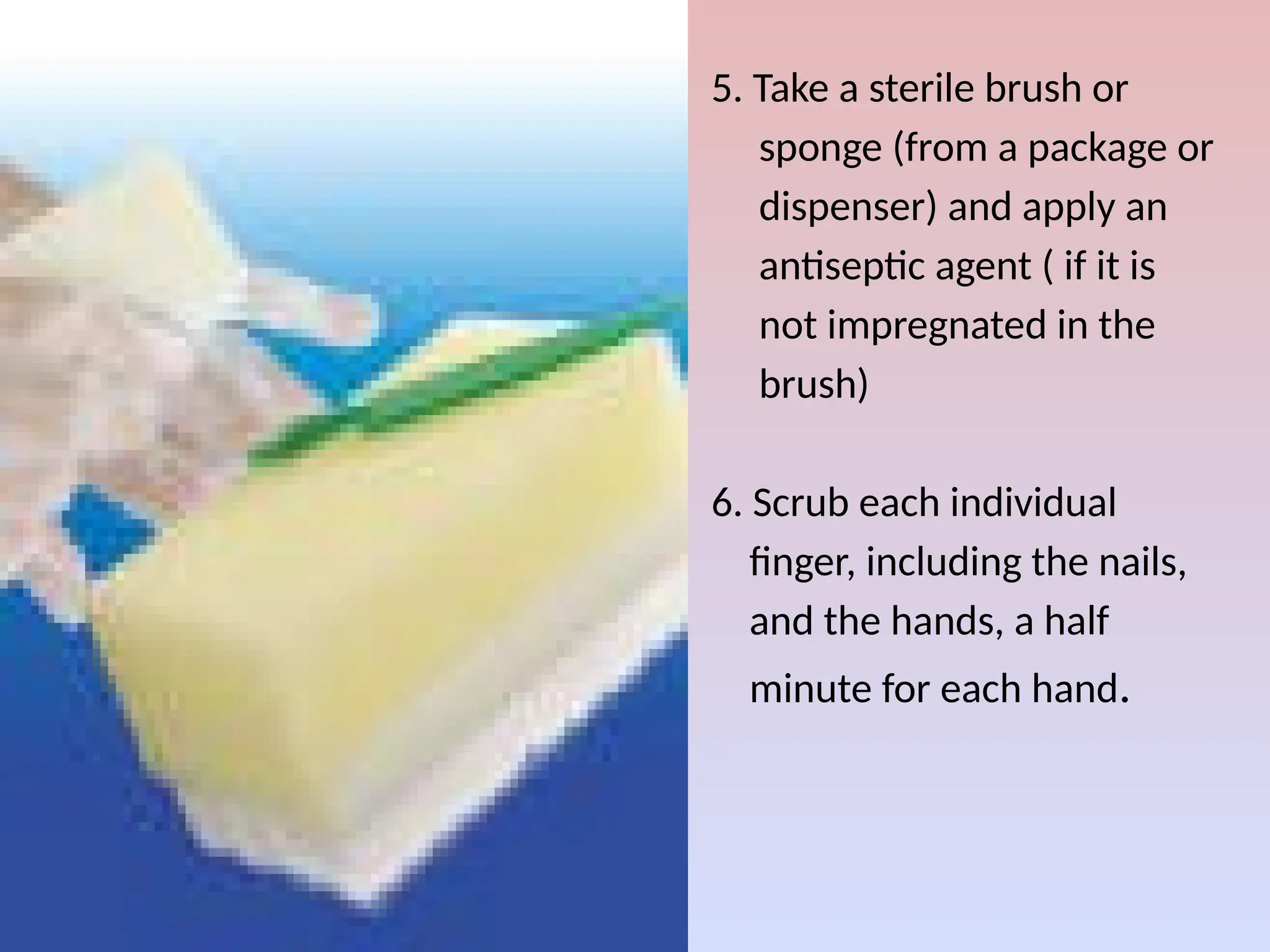 5. Take a sterile brush or
sponge (from a package or
dispenser) and apply an
antiseptic agent ( if it is
not impregnated in the
brush)
6. Scrub each individual
finger, including the nails,
and the hands, a half
minute for each hand.
 