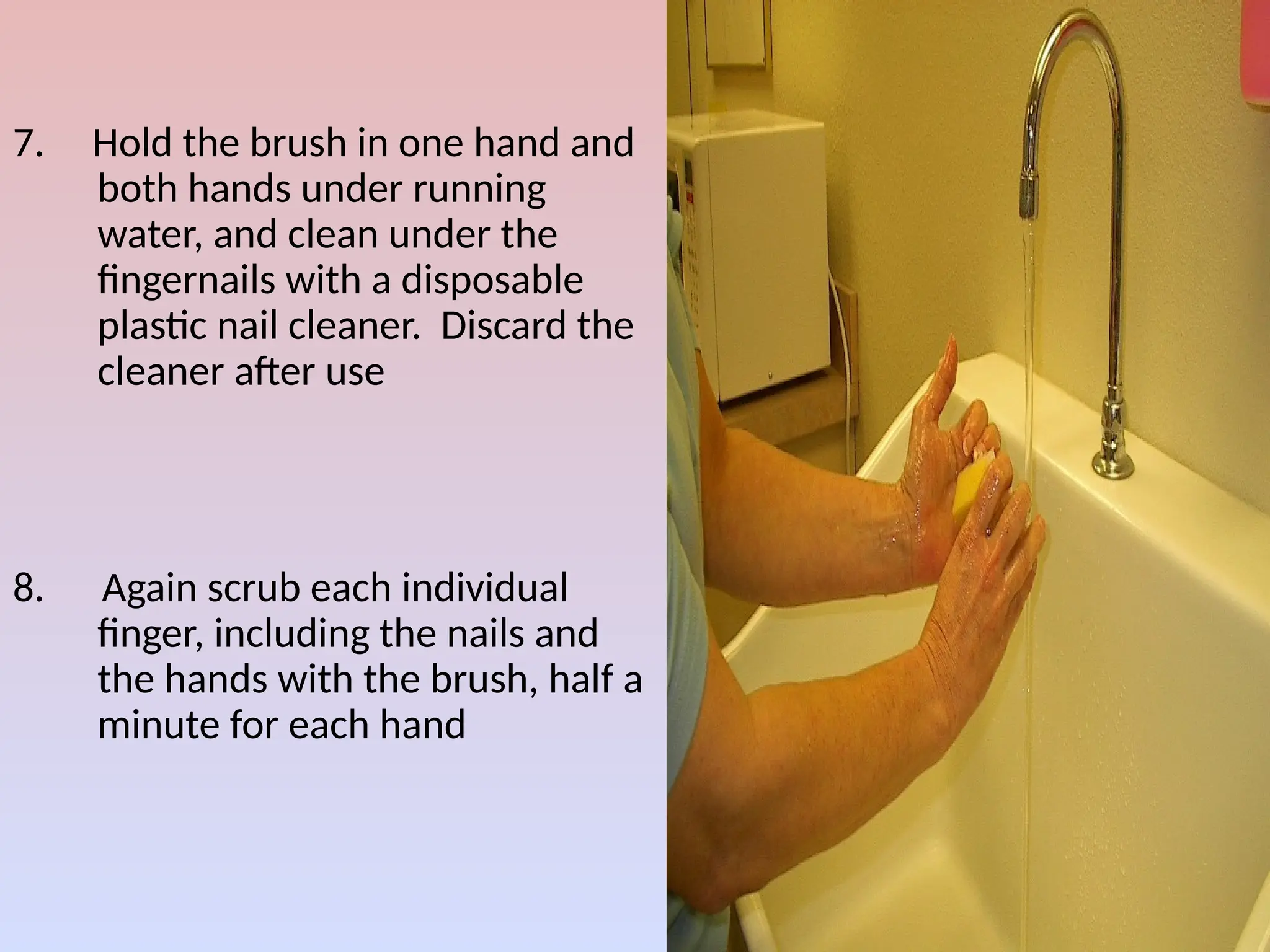 7. Hold the brush in one hand and
both hands under running
water, and clean under the
fingernails with a disposable
plastic nail cleaner. Discard the
cleaner after use
8. Again scrub each individual
finger, including the nails and
the hands with the brush, half a
minute for each hand
 