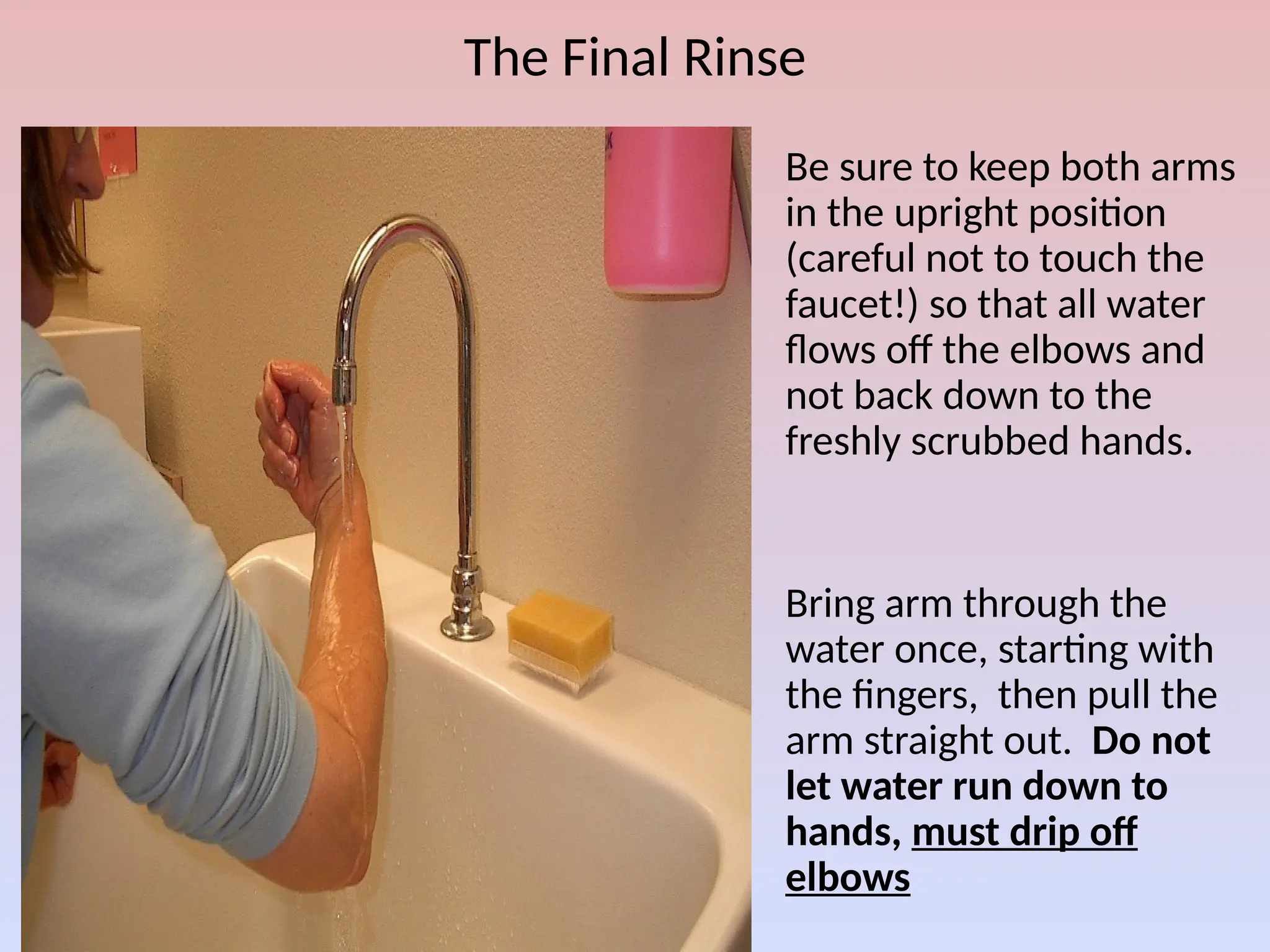 The Final Rinse
1. Be sure to keep both arms
in the upright position
(careful not to touch the
faucet!) so that all water
flows off the elbows and
not back down to the
freshly scrubbed hands.
2. Bring arm through the
water once, starting with
the fingers, then pull the
arm straight out. Do not
let water run down to
hands, must drip off
elbows
 