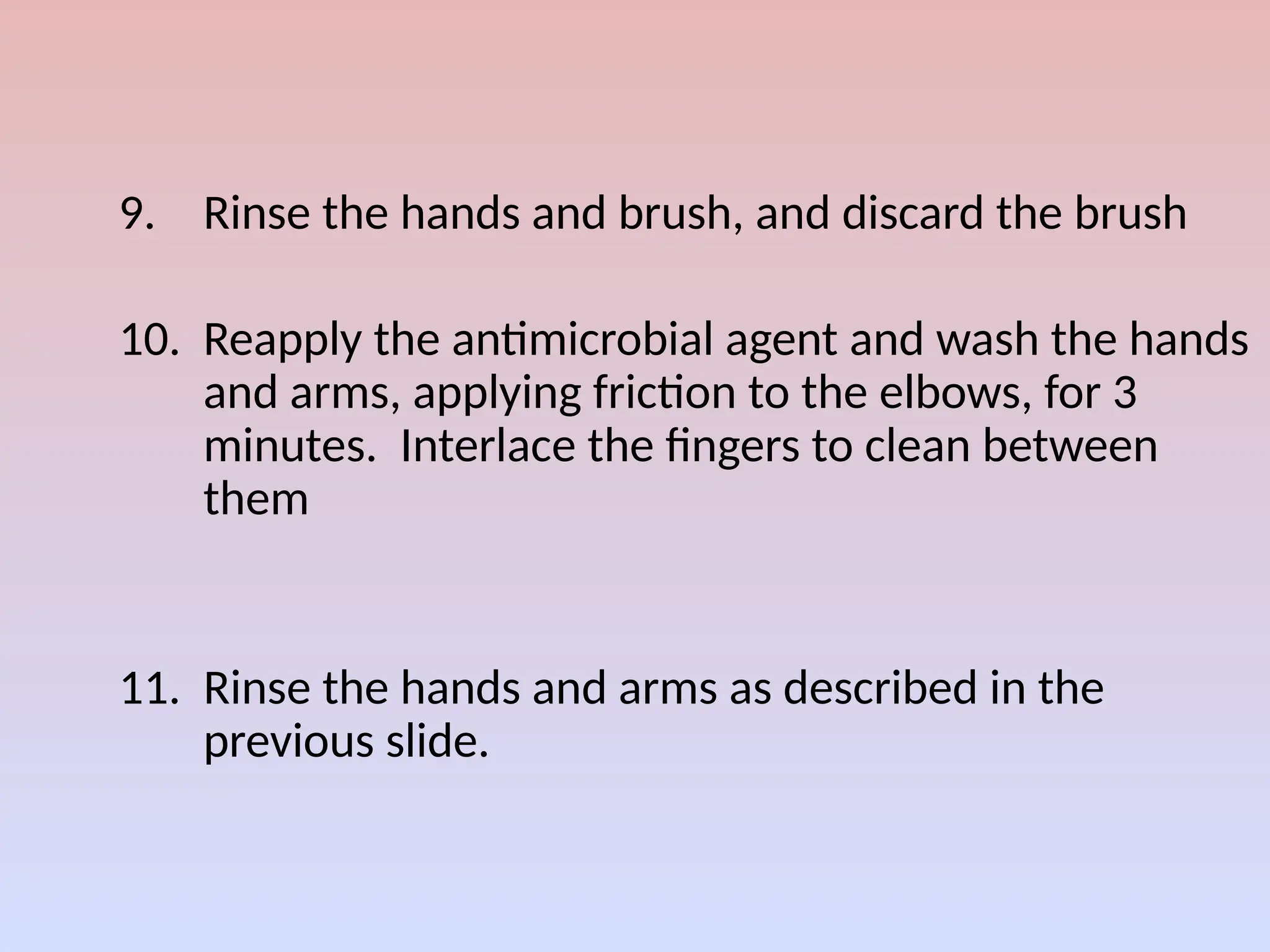 9. Rinse the hands and brush, and discard the brush
10. Reapply the antimicrobial agent and wash the hands
and arms, applying friction to the elbows, for 3
minutes. Interlace the fingers to clean between
them
11. Rinse the hands and arms as described in the
previous slide.
 