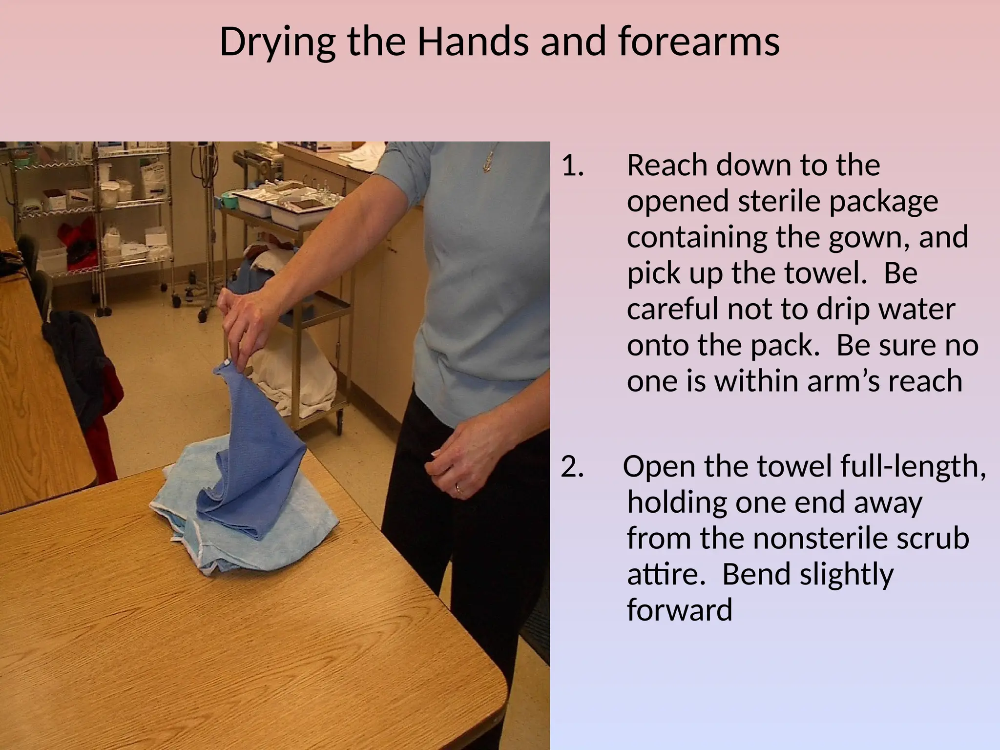 Drying the Hands and forearms
1. Reach down to the
opened sterile package
containing the gown, and
pick up the towel. Be
careful not to drip water
onto the pack. Be sure no
one is within arm’s reach
2. Open the towel full-length,
holding one end away
from the nonsterile scrub
attire. Bend slightly
forward
 