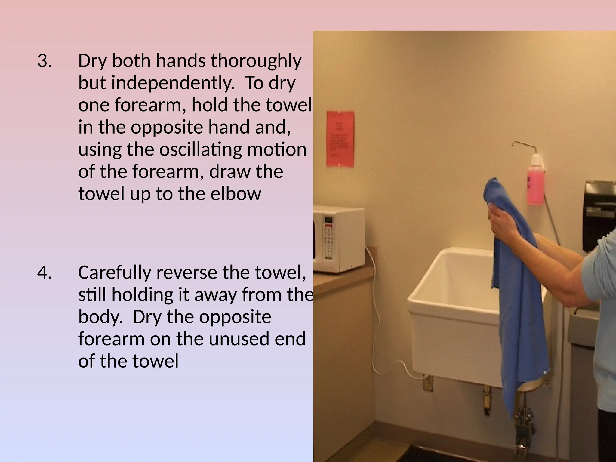 3. Dry both hands thoroughly
but independently. To dry
one forearm, hold the towel
in the opposite hand and,
using the oscillating motion
of the forearm, draw the
towel up to the elbow
4. Carefully reverse the towel,
still holding it away from the
body. Dry the opposite
forearm on the unused end
of the towel
 