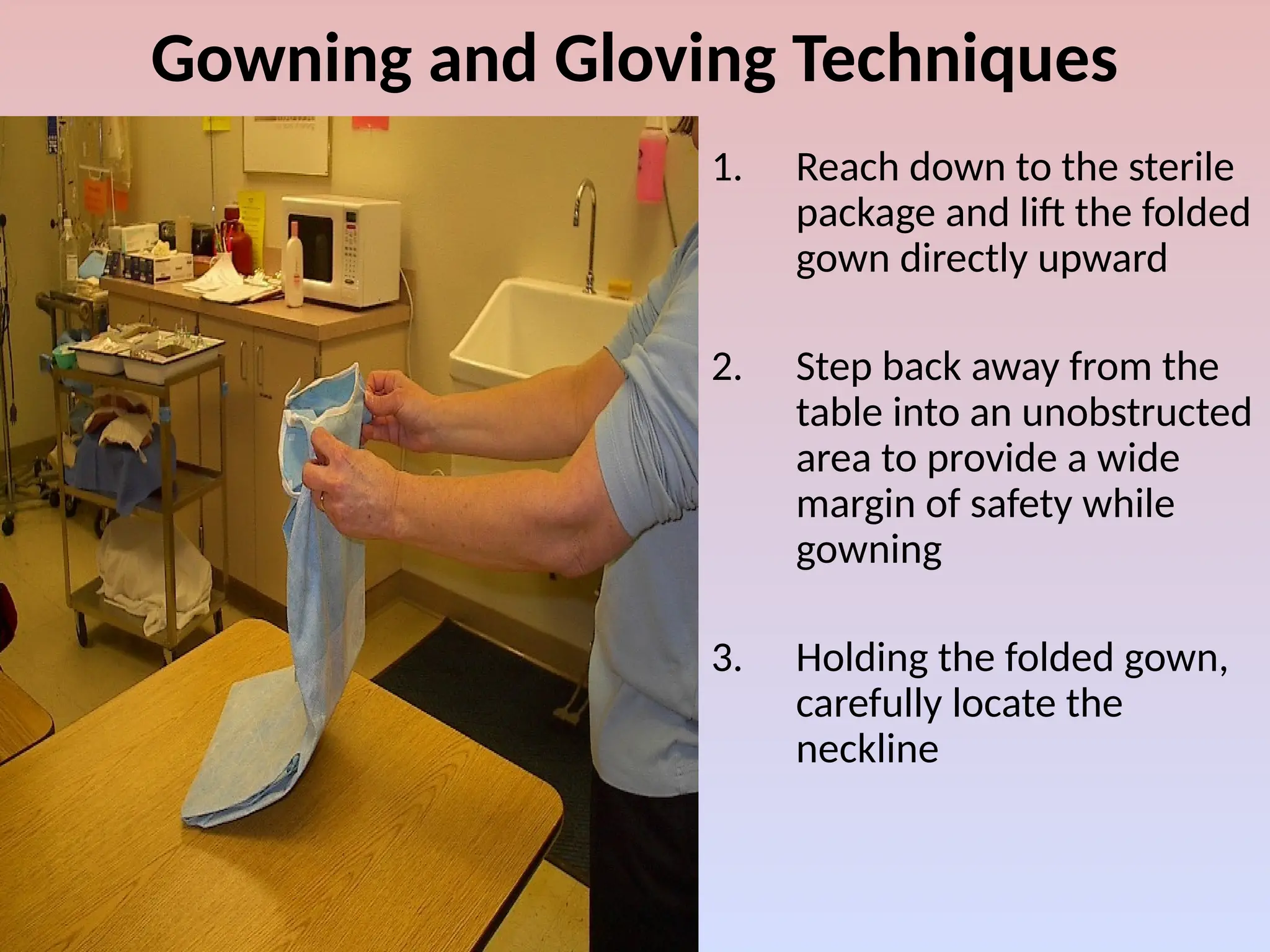 Gowning and Gloving Techniques
1. Reach down to the sterile
package and lift the folded
gown directly upward
2. Step back away from the
table into an unobstructed
area to provide a wide
margin of safety while
gowning
3. Holding the folded gown,
carefully locate the
neckline
 