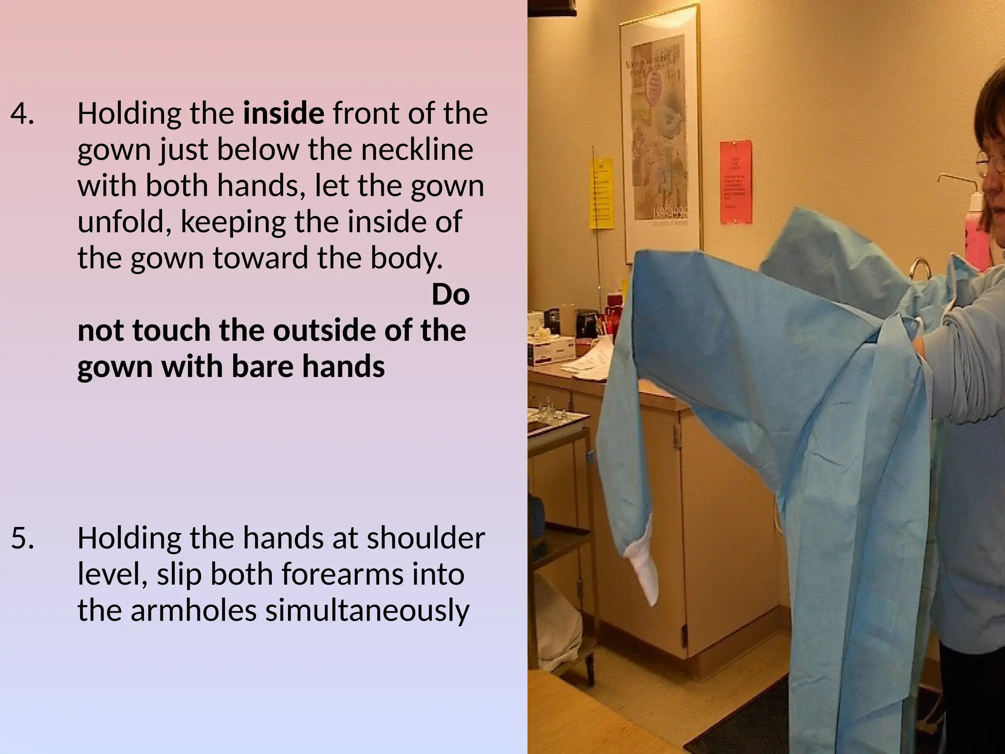 4. Holding the inside front of the
gown just below the neckline
with both hands, let the gown
unfold, keeping the inside of
the gown toward the body.
Do
not touch the outside of the
gown with bare hands
5. Holding the hands at shoulder
level, slip both forearms into
the armholes simultaneously
 