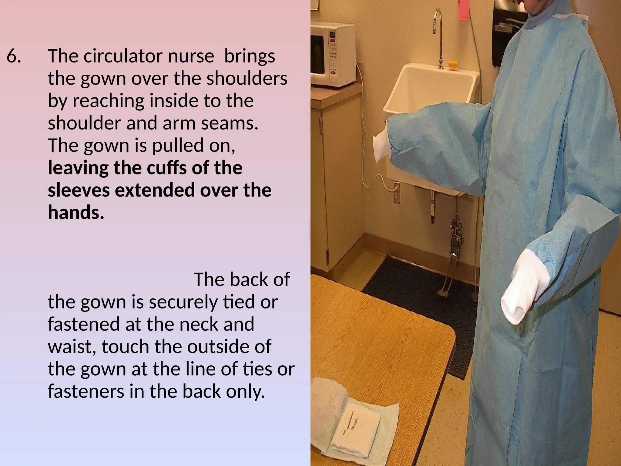6. The circulator nurse brings
the gown over the shoulders
by reaching inside to the
shoulder and arm seams.
The gown is pulled on,
leaving the cuffs of the
sleeves extended over the
hands.
The back of
the gown is securely tied or
fastened at the neck and
waist, touch the outside of
the gown at the line of ties or
fasteners in the back only.
 