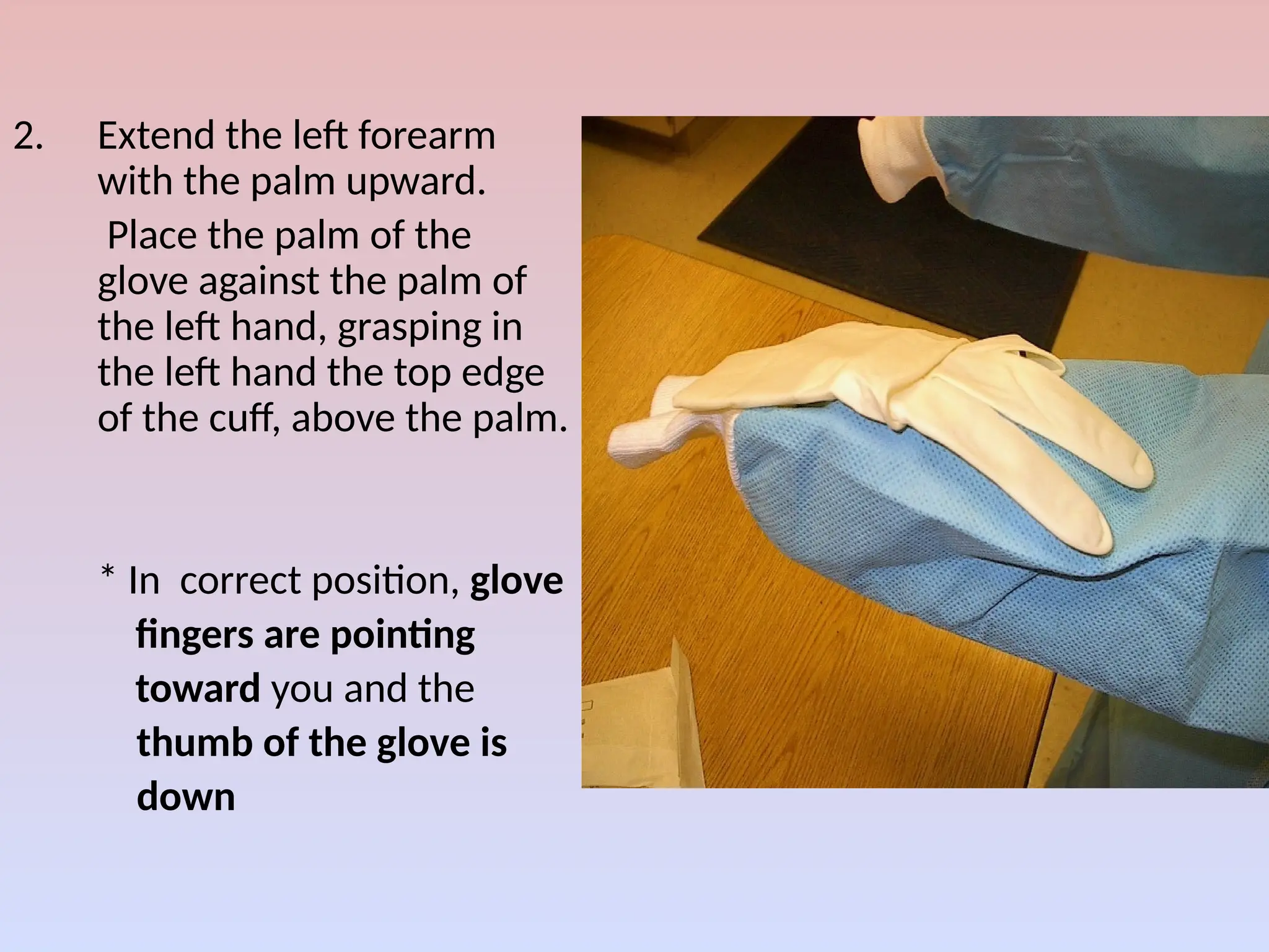 2. Extend the left forearm
with the palm upward.
Place the palm of the
glove against the palm of
the left hand, grasping in
the left hand the top edge
of the cuff, above the palm.
* In correct position, glove
fingers are pointing
toward you and the
thumb of the glove is
down
 