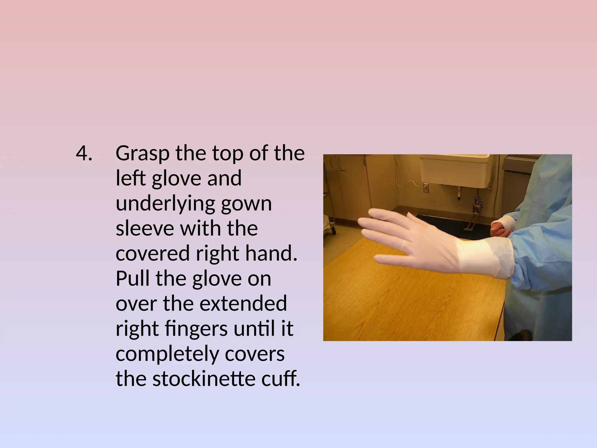 4. Grasp the top of the
left glove and
underlying gown
sleeve with the
covered right hand.
Pull the glove on
over the extended
right fingers until it
completely covers
the stockinette cuff.
 