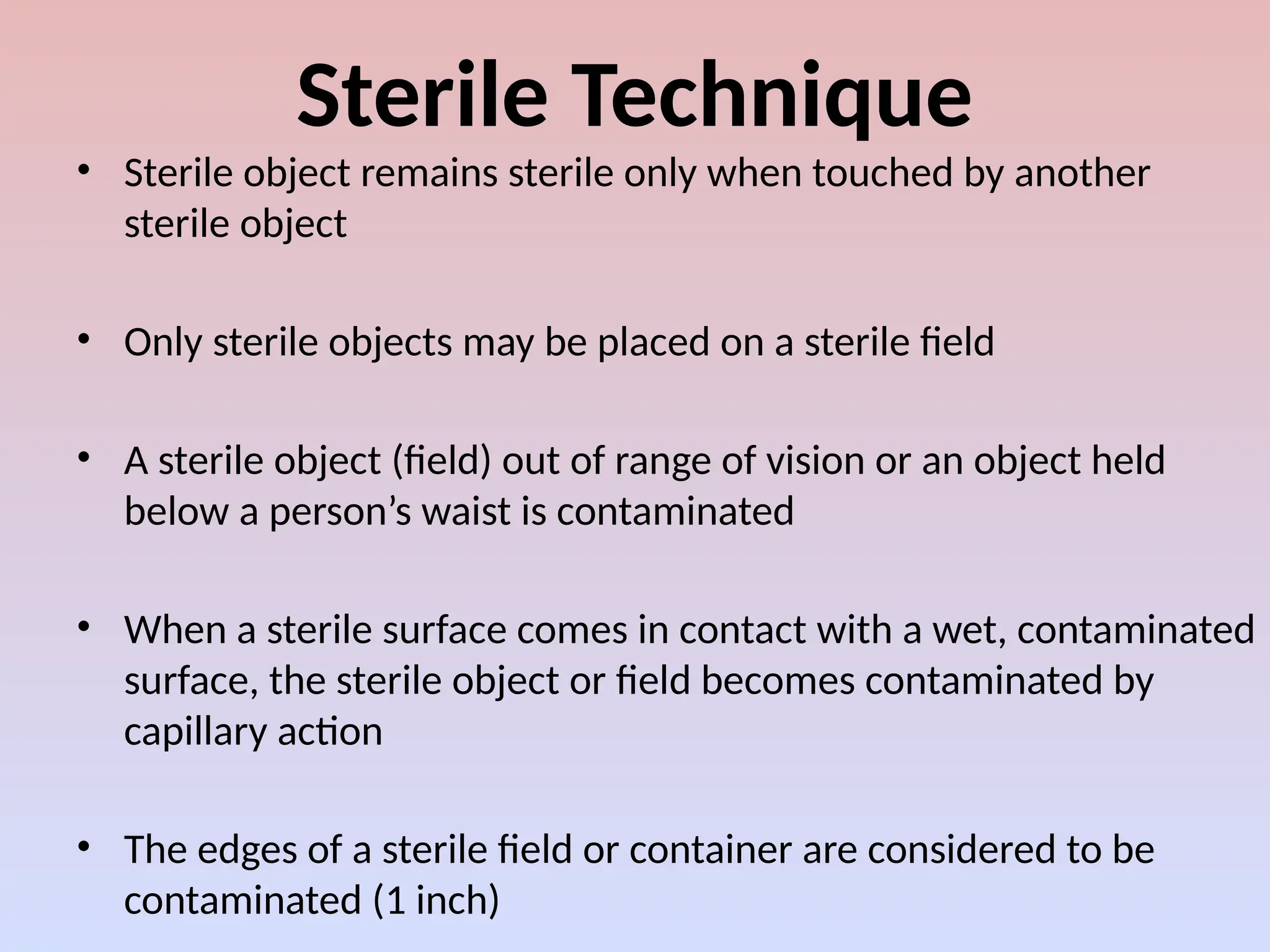 Sterile Technique
• Sterile object remains sterile only when touched by another
sterile object
• Only sterile objects may be placed on a sterile field
• A sterile object (field) out of range of vision or an object held
below a person’s waist is contaminated
• When a sterile surface comes in contact with a wet, contaminated
surface, the sterile object or field becomes contaminated by
capillary action
• The edges of a sterile field or container are considered to be
contaminated (1 inch)
 