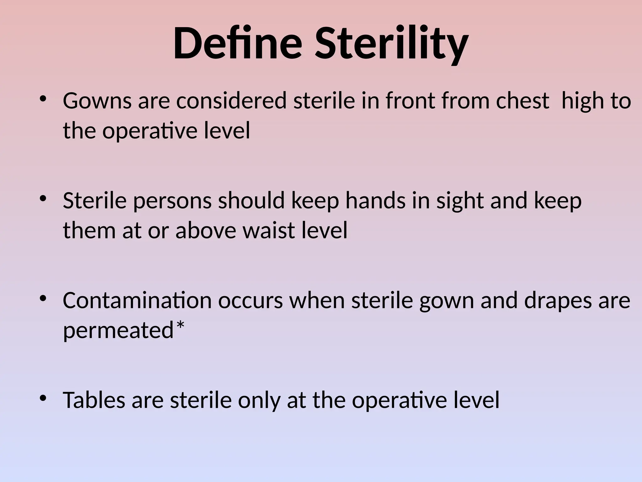 Define Sterility
• Gowns are considered sterile in front from chest high to
the operative level
• Sterile persons should keep hands in sight and keep
them at or above waist level
• Contamination occurs when sterile gown and drapes are
permeated*
• Tables are sterile only at the operative level
 