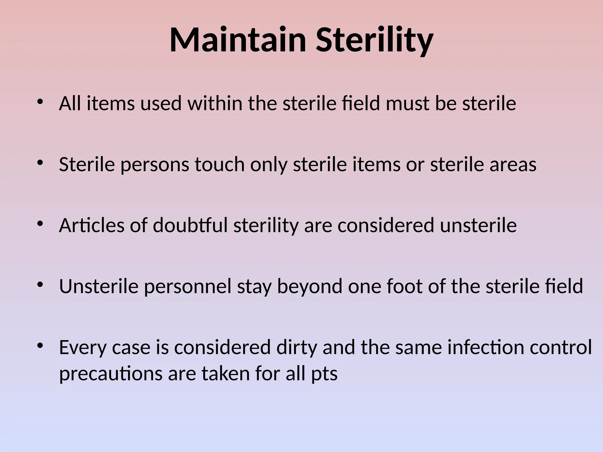 Maintain Sterility
• All items used within the sterile field must be sterile
• Sterile persons touch only sterile items or sterile areas
• Articles of doubtful sterility are considered unsterile
• Unsterile personnel stay beyond one foot of the sterile field
• Every case is considered dirty and the same infection control
precautions are taken for all pts
 