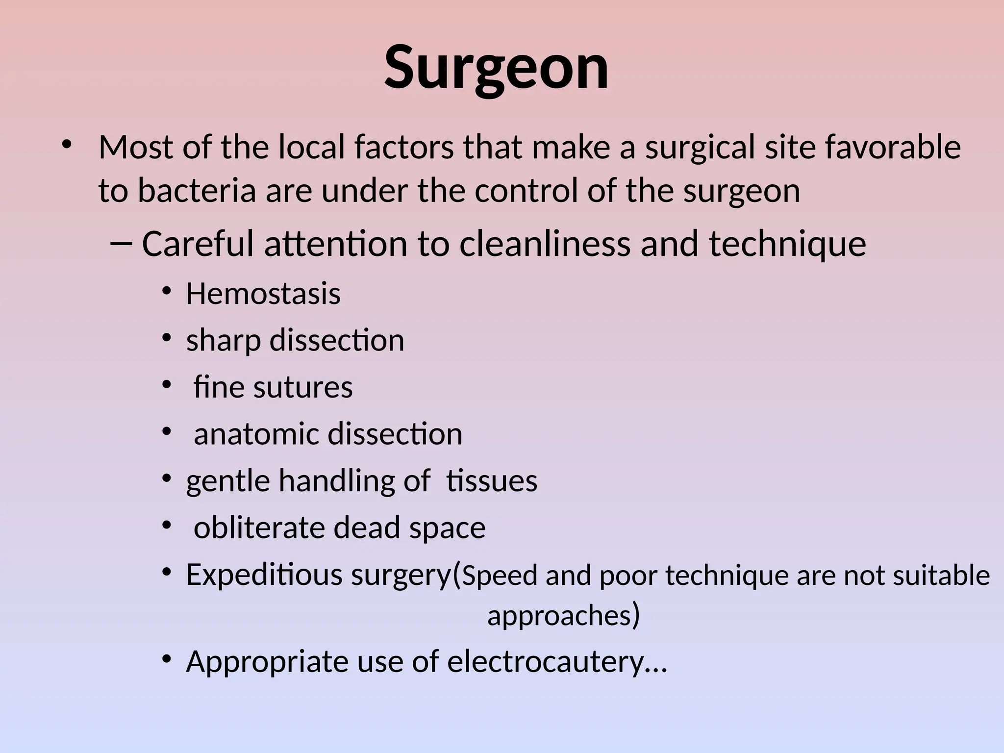 Surgeon
• Most of the local factors that make a surgical site favorable
to bacteria are under the control of the surgeon
– Careful attention to cleanliness and technique
• Hemostasis
• sharp dissection
• fine sutures
• anatomic dissection
• gentle handling of tissues
• obliterate dead space
• Expeditious surgery(Speed and poor technique are not suitable
approaches)
• Appropriate use of electrocautery…
 