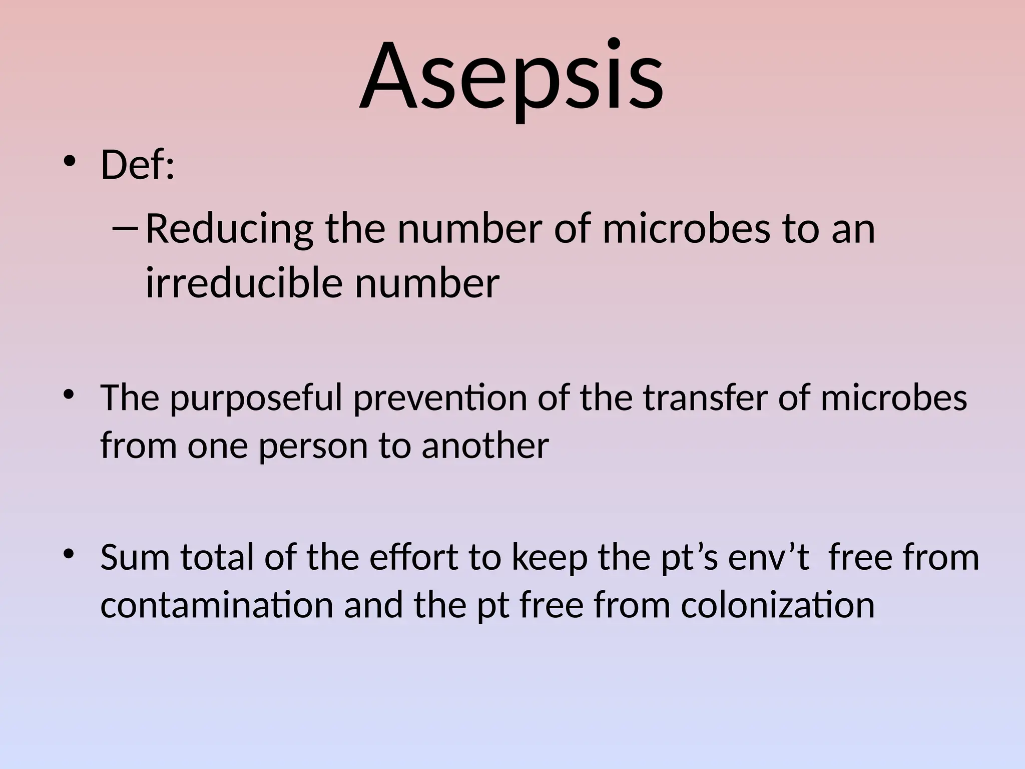 Asepsis
• Def:
–Reducing the number of microbes to an
irreducible number
• The purposeful prevention of the transfer of microbes
from one person to another
• Sum total of the effort to keep the pt’s env’t free from
contamination and the pt free from colonization
 