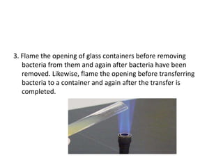 3. Flame the opening of glass containers before removing
bacteria from them and again after bacteria have been
removed. Likewise, flame the opening before transferring
bacteria to a container and again after the transfer is
completed.
 