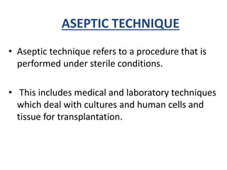 ASEPTIC TECHNIQUE
• Aseptic technique refers to a procedure that is
performed under sterile conditions.
• This includes medical and laboratory techniques
which deal with cultures and human cells and
tissue for transplantation.
 