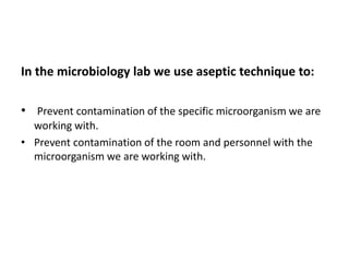 In the microbiology lab we use aseptic technique to:
• Prevent contamination of the specific microorganism we are
working with.
• Prevent contamination of the room and personnel with the
microorganism we are working with.
 