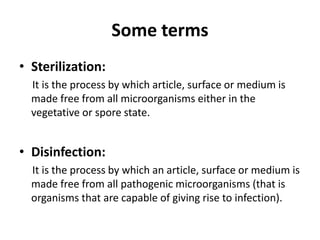 Some terms
• Sterilization:
It is the process by which article, surface or medium is
made free from all microorganisms either in the
vegetative or spore state.
• Disinfection:
It is the process by which an article, surface or medium is
made free from all pathogenic microorganisms (that is
organisms that are capable of giving rise to infection).
 