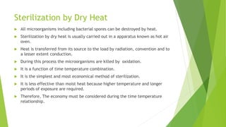 Sterilization by Dry Heat
 All microorganisms including bacterial spores can be destroyed by heat.
 Sterilization by dry heat is usually carried out in a apparatus known as hot air
oven.
 Heat is transferred from its source to the load by radiation, convention and to
a lesser extent conduction.
 During this process the microorganisms are killed by oxidation.
 It is a function of time temperature combination.
 It is the simplest and most economical method of sterilization.
 It is less effective than moist heat because higher temperature and longer
periods of exposure are required.
 Therefore, The economy must be considered during the time temperature
relationship.
 