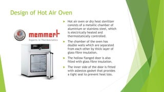 Design of Hot Air Oven
 Hot air oven or dry heat sterilizer
consists of a metallic chamber of
aluminium or stainless steel, which
is electrically heated and
thermostatically controlled.
 The chamber of the oven has
double walls which are separated
from each other by thick layer of
glass-fibre insulation.
 The hollow flanged door is also
filled with glass fibre insulation.
 The inner side of the door is fitted
with asbestos gasket that provides
a tight seal to prevent heat loss.
 