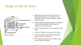 Design of Hot Air Oven
 Depending on the size of the oven 3-4
perforated salves are provided in the
chamber which can be removed as and
when desired.
 A good quality of thermometer is fitted in
front of the chamber for noting the
temperature the process.
 A fan is provided for air circulation in the
oven.
 A vent is fitted at the top of the oven .
 A on-off switch is provided along with
green and red indicators.
 The heating elements are fitted on the
lower side of chamber.
 