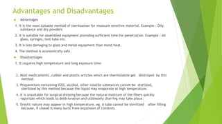Advantages and Disadvantages
 Advantages
1. It is the most suitable method of sterilization for moisture sensitive material. Example : Oily
substance and dry powders
2. It is suitable for assembled equipment providing sufficient time for penetration. Example : All
glass, syringes, test tube etc.
3. It is less damaging to glass and metal equipment than moist heat.
4. The method is economically safe.
 Disadvantages
1. It requires high temperature and long exposure time.
2. Most medicaments ,rubber and plastic articles which are thermolabile get destroyed by this
method.
3. Preparations containing H2O, alcohol, other volatile substances cannot be sterlized,
sterilized by this method because the liquid may evaporate at high temperature.
4. It is unsuitable for surgical dressing because the natural moisture of the fibers quickly
vaporizes which leads to deterioration and ultimately charring may take place.
5. Drastic nature may appear in high temperature, eg. A tube cannot be sterilized after filling
because, if closed it many burst from expansion of contents.
 