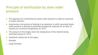 Principle of sterilization by stem under
pressure
 The apparatus for sterilization by steam under pressure is called an autoclave
or steam sterilizer.
 Autoclaving is the process of heating in an autoclave in which saturated steam
under pressure is allowed to penetrate through the materials for at least 15
minutes at a minimum temperature of 1210C.
 The amount of time begins when the temperature of the material being
sterilized reaches at 1210C.
 Autoclaves mainly are of two types:
1. Portable
2. Large Sterilizes
 