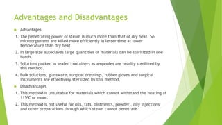 Advantages and Disadvantages
 Advantages
1. The penetrating power of steam is much more than that of dry heat. So
microorganisms are killed more efficiently in lesser time at lower
temperature than dry heat.
2. In large size autoclaves large quantities of materials can be sterilized in one
batch.
3. Solutions packed in sealed containers as ampoules are readily sterilized by
this method.
4. Bulk solutions, glassware, surgical dressings, rubber gloves and surgical
instruments are effectively sterilized by this method.
 Disadvantages
1. This method is unsuitable for materials which cannot withstand the heating at
1150C or more.
2. This method is not useful for oils, fats, ointments, powder , oily injections
and other preparations through which steam cannot penetrate
 