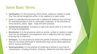 Some Basic Terms
 Sterilization: It is the process by which article, surface or medium is made
free from all microorganisms either in the vegetative or spore state.
 Spore is a reproductive structure that is adapted for dispersal and surviving
for extended periods of time in unfavorable conditions. of the lifecycles of
many bacteria, plants, algae , fungi and some protozoa.
 Sterile/Sterile products: A products is said to be sterile when it is free from
all living microorganisms.
 Disinfection: It is the process by which an article, surface or medium is made
free from all pathogenic microorganisms (that is organisms that are capable
of giving rise to infection).
 Antisepsis : It is the process by which the growth of bacteria is inhibited but
they are not killed (chemicals or disinfectants that can be safely applied on
skin or mucous membrane)
 Decontamination: It is the process of rendering an article or area free of
contaminants, including microbial, chemical, radioactive and other hazards.
 