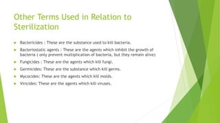 Other Terms Used in Relation to
Sterilization
 Bactericides : These are the substance used to kill bacteria.
 Bacteriostatic agents : These are the agents which inhibit the growth of
bacteria ( only prevent multiplication of bacteria, but they remain alive)
 Fungicides : These are the agents which kill fungi.
 Germicides: These are the substance which kill germs.
 Mycocides: These are the agents which kill molds.
 Viricides: These are the agents which kill viruses.
 