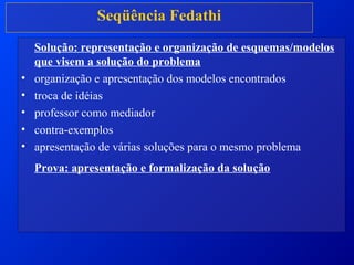 Seqüência Fedathi
Solução: representação e organização de esquemas/modelos
que visem a solução do problema
• organização e apresentação dos modelos encontrados
• troca de idéias
• professor como mediador
• contra-exemplos
• apresentação de várias soluções para o mesmo problema
Prova: apresentação e formalização da solução
 