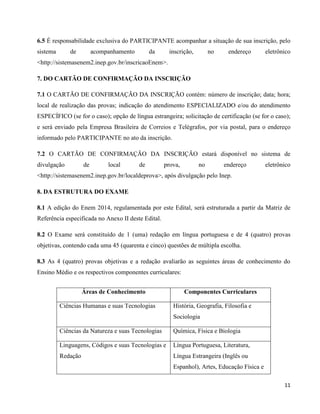 11
6.5 É responsabilidade exclusiva do PARTICIPANTE acompanhar a situação de sua inscrição, pelo
sistema de acompanhamento da inscrição, no endereço eletrônico
<http://sistemasenem2.inep.gov.br/inscricaoEnem>.
7. DO CARTÃO DE CONFIRMAÇÃO DA INSCRIÇÃO
7.1 O CARTÃO DE CONFIRMAÇÃO DA INSCRIÇÃO contém: número de inscrição; data; hora;
local de realização das provas; indicação do atendimento ESPECIALIZADO e/ou do atendimento
ESPECÍFICO (se for o caso); opção de língua estrangeira; solicitação de certificação (se for o caso);
e será enviado pela Empresa Brasileira de Correios e Telégrafos, por via postal, para o endereço
informado pelo PARTICIPANTE no ato da inscrição.
7.2 O CARTÃO DE CONFIRMAÇÃO DA INSCRIÇÃO estará disponível no sistema de
divulgação de local de prova, no endereço eletrônico
<http://sistemasenem2.inep.gov.br/localdeprova>, após divulgação pelo Inep.
8. DA ESTRUTURA DO EXAME
8.1 A edição do Enem 2014, regulamentada por este Edital, será estruturada a partir da Matriz de
Referência especificada no Anexo II deste Edital.
8.2 O Exame será constituído de 1 (uma) redação em língua portuguesa e de 4 (quatro) provas
objetivas, contendo cada uma 45 (quarenta e cinco) questões de múltipla escolha.
8.3 As 4 (quatro) provas objetivas e a redação avaliarão as seguintes áreas de conhecimento do
Ensino Médio e os respectivos componentes curriculares:
Áreas de Conhecimento Componentes Curriculares
Ciências Humanas e suas Tecnologias História, Geografia, Filosofia e
Sociologia
Ciências da Natureza e suas Tecnologias Química, Física e Biologia
Linguagens, Códigos e suas Tecnologias e
Redação
Língua Portuguesa, Literatura,
Língua Estrangeira (Inglês ou
Espanhol), Artes, Educação Física e
 