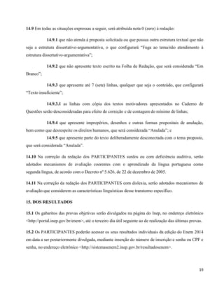 19
14.9 Em todas as situações expressas a seguir, será atribuída nota 0 (zero) à redação:
14.9.1 que não atenda à proposta solicitada ou que possua outra estrutura textual que não
seja a estrutura dissertativo-argumentativa, o que configurará “Fuga ao tema/não atendimento à
estrutura dissertativo-argumentativa”;
14.9.2 que não apresente texto escrito na Folha de Redação, que será considerada “Em
Branco”;
14.9.3 que apresente até 7 (sete) linhas, qualquer que seja o conteúdo, que configurará
“Texto insuficiente”;
14.9.3.1 as linhas com cópia dos textos motivadores apresentados no Caderno de
Questões serão desconsideradas para efeito de correção e de contagem do mínimo de linhas;
14.9.4 que apresente impropérios, desenhos e outras formas propositais de anulação,
bem como que desrespeite os direitos humanos, que será considerada “Anulada”; e
14.9.5 que apresente parte do texto deliberadamente desconectada com o tema proposto,
que será considerada “Anulada”.
14.10 Na correção da redação dos PARTICIPANTES surdos ou com deficiência auditiva, serão
adotados mecanismos de avaliação coerentes com o aprendizado da língua portuguesa como
segunda língua, de acordo com o Decreto nº 5.626, de 22 de dezembro de 2005.
14.11 Na correção da redação dos PARTICIPANTES com dislexia, serão adotados mecanismos de
avaliação que considerem as características linguísticas desse transtorno específico.
15. DOS RESULTADOS
15.1 Os gabaritos das provas objetivas serão divulgados na página do Inep, no endereço eletrônico
<http://portal.inep.gov.br/enem>, até o terceiro dia útil seguinte ao de realização das últimas provas.
15.2 Os PARTICIPANTES poderão acessar os seus resultados individuais da edição do Enem 2014
em data a ser posteriormente divulgada, mediante inserção do número de inscrição e senha ou CPF e
senha, no endereço eletrônico <http://sistemasenem2.inep.gov.br/resultadosenem>.
 
