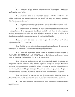 22
18.1.1 Certificar-se de que preenche todos os requisitos exigidos para a participação
regidos pelo presente Edital.
18.1.2 Certificar-se de todas as informações e regras constantes deste Edital e das
demais orientações que estarão disponíveis na página do Inep, no endereço eletrônico
<http://portal.inep.gov.br/enem>.
18.1.3 Cumprir rigorosamente os procedimentos de inscrição estabelecidos neste Edital.
18.1.4 Manter a guarda do seu número de inscrição e senha, pois são indispensáveis para
o acompanhamento da inscrição, para a obtenção dos resultados individuais via Internet e para a
inscrição em programas de acesso ao Ensino Superior, programas de bolsa de estudos e de
financiamento estudantil, entre outros programas do Ministério da Educação.
18.1.4.1 A senha de acesso ao sistema é pessoal, intransferível e de inteira
responsabilidade do PARTICIPANTE.
18.1.5 Certificar-se, com antecedência, no sistema de acompanhamento da inscrição, se
sua inscrição foi confirmada e o local de provas para o qual foi designado.
18.1.6 Comparecer, nos dias das provas, ao local de realização das provas indicado no
CARTÃO DE CONFIRMAÇÃO DA INSCRIÇÃO, até as 12h00min, de acordo com o horário
oficial de Brasília-DF, conforme itens 10.1, 10.2 e 10.3 deste Edital.
18.1.7 Não portar, ao ingressar em sala de provas, lápis, caneta de material não
transparente, lapiseira, borrachas, livros, manuais, impressos, anotações e quaisquer dispositivos
eletrônicos, tais como: máquinas calculadoras, agendas eletrônicas ou similares, telefones celulares,
smartphones, tablets, ipods®, gravadores, pen drive, mp3 ou similar, relógio, alarmes de qualquer
espécie ou qualquer transmissor, gravador ou receptor de dados, imagens, vídeos e mensagens.
18.1.8 Não utilizar, ao ingressar em sala de provas, óculos escuros e artigos de
chapelaria, tais como: boné, chapéu, viseira, gorro ou similares, durante a realização das provas.
18.1.9 Não portar armas de qualquer espécie, ainda que detenha autorização para o
respectivo porte.
 