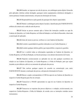 23
18.1.10 Guardar, ao ingressar em sala de provas, em embalagem porta-objetos fornecida
pelo aplicador, telefone celular desligado, quaisquer outros equipamentos eletrônicos desligados e
outros pertences listados anteriormente, sob pena de eliminação do Exame.
18.1.11 Responsabilizar-se pela guarda de quaisquer dos objetos supracitados.
18.1.12 Manter a embalagem porta-objetos lacrada e identificada pelo PARTICIPANTE
embaixo da carteira até a saída da sala de provas.
18.1.13 Iniciar as provas somente após a leitura das instruções contidas na capa do
Caderno de Questões, no Cartão-Resposta, na Folha de Redação e na Folha de Rascunho, observada
a autorização do aplicador.
18.1.14 Antes de iniciar as provas, verificar se o seu Caderno de Questões:
18.1.14.1 contém a quantidade de questões indicadas no seu Cartão-Resposta; e
18.1.14.2 contém qualquer defeito gráfico que impossibilite a resposta às questões.
18.1.15 Ler e conferir todas as informações registradas no Caderno de Questões, no
Cartão-Resposta, na Folha de Redação, na lista de presença e nos demais documentos do Exame.
18.1.16 Reportar exclusivamente ao aplicador da sua sala qualquer ocorrência em
relação ao seu Caderno de Questões, ao Cartão-Resposta e à Folha de Redação, para que sejam
tomadas as providências cabíveis no momento da aplicação das provas.
18.1.17 Não realizar qualquer espécie de consulta ou comunicação com outro
PARTICIPANTE durante a realização das provas, sob pena de eliminação do Exame.
18.1.18 Marcar a opção correspondente à COR da capa do seu Caderno de Questões no
respectivo Cartão-Resposta para fins de correção.
18.1.19 Transcrever a FRASE apresentada na capa do seu Caderno de Questões no
respectivo Cartão-Resposta.
18.1.20 Transcrever as respostas das provas objetivas e a redação, exclusivamente, nos
respectivos Cartões-Resposta e Folha de Redação, de acordo com as instruções contidas nesses
instrumentos.
 