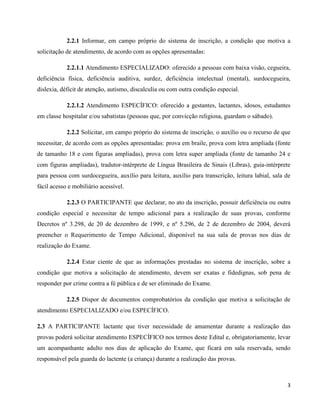 3
2.2.1 Informar, em campo próprio do sistema de inscrição, a condição que motiva a
solicitação de atendimento, de acordo com as opções apresentadas:
2.2.1.1 Atendimento ESPECIALIZADO: oferecido a pessoas com baixa visão, cegueira,
deficiência física, deficiência auditiva, surdez, deficiência intelectual (mental), surdocegueira,
dislexia, déficit de atenção, autismo, discalculia ou com outra condição especial.
2.2.1.2 Atendimento ESPECÍFICO: oferecido a gestantes, lactantes, idosos, estudantes
em classe hospitalar e/ou sabatistas (pessoas que, por convicção religiosa, guardam o sábado).
2.2.2 Solicitar, em campo próprio do sistema de inscrição, o auxílio ou o recurso de que
necessitar, de acordo com as opções apresentadas: prova em braile, prova com letra ampliada (fonte
de tamanho 18 e com figuras ampliadas), prova com letra super ampliada (fonte de tamanho 24 e
com figuras ampliadas), tradutor-intérprete de Língua Brasileira de Sinais (Libras), guia-intérprete
para pessoa com surdocegueira, auxílio para leitura, auxílio para transcrição, leitura labial, sala de
fácil acesso e mobiliário acessível.
2.2.3 O PARTICIPANTE que declarar, no ato da inscrição, possuir deficiência ou outra
condição especial e necessitar de tempo adicional para a realização de suas provas, conforme
Decretos nº 3.298, de 20 de dezembro de 1999, e nº 5.296, de 2 de dezembro de 2004, deverá
preencher o Requerimento de Tempo Adicional, disponível na sua sala de provas nos dias de
realização do Exame.
2.2.4 Estar ciente de que as informações prestadas no sistema de inscrição, sobre a
condição que motiva a solicitação de atendimento, devem ser exatas e fidedignas, sob pena de
responder por crime contra a fé pública e de ser eliminado do Exame.
2.2.5 Dispor de documentos comprobatórios da condição que motiva a solicitação de
atendimento ESPECIALIZADO e/ou ESPECÍFICO.
2.3 A PARTICIPANTE lactante que tiver necessidade de amamentar durante a realização das
provas poderá solicitar atendimento ESPECÍFICO nos termos deste Edital e, obrigatoriamente, levar
um acompanhante adulto nos dias de aplicação do Exame, que ficará em sala reservada, sendo
responsável pela guarda do lactente (a criança) durante a realização das provas.
 