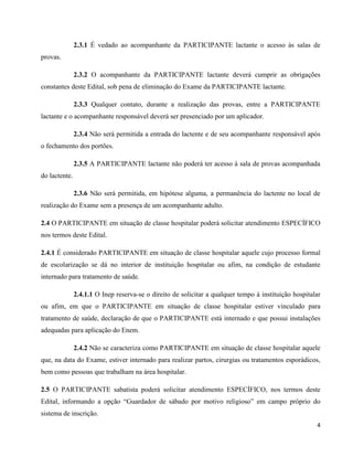 4
2.3.1 É vedado ao acompanhante da PARTICIPANTE lactante o acesso às salas de
provas.
2.3.2 O acompanhante da PARTICIPANTE lactante deverá cumprir as obrigações
constantes deste Edital, sob pena de eliminação do Exame da PARTICIPANTE lactante.
2.3.3 Qualquer contato, durante a realização das provas, entre a PARTICIPANTE
lactante e o acompanhante responsável deverá ser presenciado por um aplicador.
2.3.4 Não será permitida a entrada do lactente e de seu acompanhante responsável após
o fechamento dos portões.
2.3.5 A PARTICIPANTE lactante não poderá ter acesso à sala de provas acompanhada
do lactente.
2.3.6 Não será permitida, em hipótese alguma, a permanência do lactente no local de
realização do Exame sem a presença de um acompanhante adulto.
2.4 O PARTICIPANTE em situação de classe hospitalar poderá solicitar atendimento ESPECÍFICO
nos termos deste Edital.
2.4.1 É considerado PARTICIPANTE em situação de classe hospitalar aquele cujo processo formal
de escolarização se dá no interior de instituição hospitalar ou afim, na condição de estudante
internado para tratamento de saúde.
2.4.1.1 O Inep reserva-se o direito de solicitar a qualquer tempo à instituição hospitalar
ou afim, em que o PARTICIPANTE em situação de classe hospitalar estiver vinculado para
tratamento de saúde, declaração de que o PARTICIPANTE está internado e que possui instalações
adequadas para aplicação do Enem.
2.4.2 Não se caracteriza como PARTICIPANTE em situação de classe hospitalar aquele
que, na data do Exame, estiver internado para realizar partos, cirurgias ou tratamentos esporádicos,
bem como pessoas que trabalham na área hospitalar.
2.5 O PARTICIPANTE sabatista poderá solicitar atendimento ESPECÍFICO, nos termos deste
Edital, informando a opção “Guardador de sábado por motivo religioso” em campo próprio do
sistema de inscrição.
 