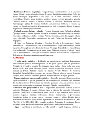 • Fenômenos elétricos e magnéticos – Carga elétrica e corrente elétrica. Lei de Coulomb.
Campo elétrico e potencial elétrico. Linhas de campo. Superfícies equipotenciais. Poder das
pontas. Blindagem. Capacitores. Efeito Joule. Lei de Ohm. Resistência elétrica e
resistividade. Relações entre grandezas elétricas: tensão, corrente, potência e energia.
Circuitos elétricos simples. Correntes contínua e alternada. Medidores elétricos.
Representação gráfica de circuitos. Símbolos convencionais. Potência e consumo de
energia em dispositivos elétricos. Campo magnético. Imãs permanentes. Linhas de campo
magnético. Campo magnético terrestre.
• Oscilações, ondas, óptica e radiação – Feixes e frentes de ondas. Reflexão e refração.
Óptica geométrica: lentes e espelhos. Formação de imagens. Instrumentos ópticos simples.
Fenômenos ondulatórios. Pulsos e ondas. Período, frequência, ciclo. Propagação: relação
entre velocidade, frequência e comprimento de onda. Ondas em diferentes meios de
propagação.
• O calor e os fenômenos térmicos – Conceitos de calor e de temperatura. Escalas
termométricas. Transferência de calor e equilíbrio térmico. Capacidade calorífica e calor
específico. Condução do calor. Dilatação térmica. Mudanças de estado físico e calor latente
de transformação. Comportamento de gases ideais. Máquinas térmicas. Ciclo de Carnot.
Leis da Termodinâmica. Aplicações e fenômenos térmicos de uso cotidiano. Compreensão
de fenômenos climáticos relacionados ao ciclo da água.
3.2 Química
• Transformações químicas – Evidências de transformações químicas. Interpretando
transformações químicas. Sistemas gasosos: Lei dos gases. Equação geral dos gases ideais,
Princípio de Avogadro, conceito de molécula; massa molar, volume molar dos gases.
Teoria cinética dos gases. Misturas gasosas. Modelo corpuscular da matéria. Modelo
atômico de Dalton. Natureza elétrica da matéria: Modelo Atômico de Thomson,
Rutherford, Rutherford-Bohr. Átomos e sua estrutura. Número atômico, número de massa,
isótopos, massa atômica. Elementos químicos e Tabela Periódica. Reações químicas.
• Representação das transformações químicas – Fórmulas químicas. Balanceamento de
equações químicas. Aspectos quantitativos das transformações químicas. Leis ponderais
das reações químicas. Determinação de fórmulas químicas. Grandezas químicas: massa,
volume, mol, massa molar, constante de Avogadro. Cálculos estequiométricos.
• Materiais, suas propriedades e usos – Propriedades de materiais. Estados físicos de
materiais. Mudanças de estado. Misturas: tipos e métodos de separação. Substâncias
químicas: classificação e características gerais. Metais e ligas metálicas. Ferro, cobre e
alumínio. Ligações metálicas. Substâncias iônicas: características e propriedades.
Substâncias iônicas do grupo: cloreto, carbonato, nitrato e sulfato. Ligação iônica.
Substâncias moleculares: características e propriedades. Substâncias moleculares: H2, O2,
N2, Cl2, NH3, H2O, HCl, CH4. Ligação covalente. Polaridade de moléculas. Forças
intermoleculares. Relação entre estruturas, propriedade e aplicação das substâncias.
• Água – Ocorrência e importância na vida animal e vegetal. Ligação, estrutura e
 