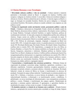 4. Ciências Humanas e suas Tecnologias
• Diversidade cultural, conflitos e vida em sociedade – Cultura material e imaterial;
patrimônio e diversidade cultural no Brasil. A conquista da América. Conflitos entre
europeus e indígenas na América colonial. A escravidão e formas de resistência indígena e
africana na América. História cultural dos povos africanos. A luta dos negros no Brasil e o
negro na formação da sociedade brasileira. História dos povos indígenas e a formação
sociocultural brasileira. Movimentos culturais no mundo ocidental e seus impactos na vida
política e social.
• Formas de organização social, movimentos sociais, pensamento político e ação do
Estado – Cidadania e democracia na Antiguidade; Estado e direitos do cidadão a partir da
Idade Moderna; democracia direta, indireta e representativa. Revoluções sociais e políticas
na Europa Moderna. Formação territorial brasileira; as regiões brasileiras; políticas de
reordenamento territorial. As lutas pela conquista da independência política das colônias da
América. Grupos sociais em conflito no Brasil imperial e a construção da nação. O
desenvolvimento do pensamento liberal na sociedade capitalista e seus críticos nos séculos
XIX e XX. Políticas de colonização, migração, imigração e emigração no Brasil nos
séculos XIX e XX. A atuação dos grupos sociais e os grandes processos revolucionários do
século XX: Revolução Bolchevique, Revolução Chinesa, Revolução Cubana. Geopolítica e
conflitos entre os séculos XIX e XX: Imperialismo, a ocupação da Ásia e da África, as
Guerras Mundiais e a Guerra Fria. Os sistemas totalitários na Europa do século XX: nazi-
fascista, franquismo, salazarismo e stalinismo. Ditaduras políticas na América Latina:
Estado Novo no Brasil e ditaduras na América. Conflitos político-culturais pós-Guerra Fria,
reorganização política internacional e os organismos multilaterais nos séculos XX e XXI. A
luta pela conquista de direitos pelos cidadãos: direitos civis, humanos, políticos e sociais.
Direitos sociais nas constituições brasileiras. Políticas afirmativas. Vida urbana: redes e
hierarquia nas cidades, pobreza e segregação espacial.
• Características e transformações das estruturas produtivas – Diferentes formas de
organização da produção: escravismo antigo, feudalismo, capitalismo, socialismo e suas
diferentes experiências. Economia agroexportadora brasileira: complexo açucareiro; a
mineração no período colonial; a economia cafeeira; a borracha na Amazônia. Revolução
Industrial: criação do sistema de fábrica na Europa e transformações no processo de
produção. Formação do espaço urbano-industrial. Transformações na estrutura produtiva no
século XX: o fordismo, o toyotismo, as novas técnicas de produção e seus impactos. A
industrialização brasileira, a urbanização e as transformações sociais e trabalhistas. A
globalização e as novas tecnologias de telecomunicação e suas consequências econômicas,
políticas e sociais. Produção e transformação dos espaços agrários. Modernização da
agricultura e estruturas agrárias tradicionais. O agronegócio, a agricultura familiar, os
assalariados do campo e as lutas sociais no campo. A relação campo-cidade.
• Os domínios naturais e a relação do ser humano com o ambiente – Relação homem-
natureza, a apropriação dos recursos naturais pelas sociedades ao longo do tempo. Impacto
 