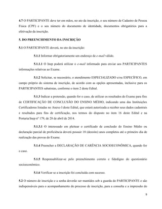 9
4.7 O PARTICIPANTE deve ter em mãos, no ato da inscrição, o seu número de Cadastro de Pessoa
Física (CPF) e o seu número do documento de identidade, documentos obrigatórios para a
efetivação da inscrição.
5. DO PREENCHIMENTO DA INSCRIÇÃO
5.1 O PARTICIPANTE deverá, no ato da inscrição:
5.1.1 Informar obrigatoriamente um endereço de e-mail válido.
5.1.1.1 O Inep poderá utilizar o e-mail informado para enviar aos PARTICIPANTES
informações relativas ao Exame.
5.1.2 Solicitar, se necessário, o atendimento ESPECIALIZADO e/ou ESPECÍFICO, em
campo próprio do sistema de inscrição, de acordo com as opções apresentadas, inclusive para os
PARTICIPANTES sabatistas, conforme o item 2 deste Edital.
5.1.3 Indicar a pretensão, quando for o caso, de utilizar os resultados do Exame para fins
de CERTIFICAÇÃO DE CONCLUSÃO DO ENSINO MÉDIO, indicando uma das Instituições
Certificadoras listadas no Anexo I deste Edital, que estará autorizada a receber seus dados cadastrais
e resultados para fins de certificação, nos termos do disposto no item 16 deste Edital e na
Portaria/Inep nº 179, de 28 de abril de 2014.
5.1.3.1 O interessado em pleitear o certificado de conclusão do Ensino Médio ou
declaração parcial de proficiência deverá possuir 18 (dezoito) anos completos até o primeiro dia de
realização das provas do Exame.
5.1.4 Preencher a DECLARAÇÃO DE CARÊNCIA SOCIOECONÔMICA, quando for
o caso.
5.1.5 Responsabilizar-se pelo preenchimento correto e fidedigno do questionário
socioeconômico.
5.1.6 Verificar se a inscrição foi concluída com sucesso.
5.2 O número de inscrição e a senha deverão ser mantidos sob a guarda do PARTICIPANTE e são
indispensáveis para o acompanhamento do processo de inscrição, para a consulta e a impressão do
 