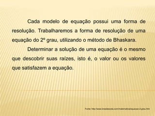 Cada modelo de equação possui uma forma de
resolução. Trabalharemos a forma de resolução de uma
equação do 2º grau, utilizando o método de Bhaskara.
      Determinar a solução de uma equação é o mesmo
que descobrir suas raízes, isto é, o valor ou os valores
que satisfazem a equação.




                              Fonte: http://www.brasilescola.com/matematica/equacao-2-grau.htm
 
