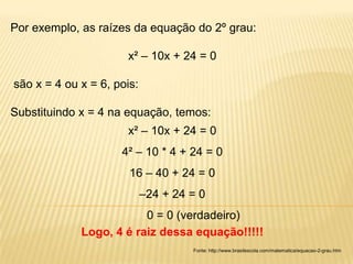 Por exemplo, as raízes da equação do 2º grau:

                      x² – 10x + 24 = 0

são x = 4 ou x = 6, pois:

Substituindo x = 4 na equação, temos:
                      x² – 10x + 24 = 0
                     4² – 10 * 4 + 24 = 0
                       16 – 40 + 24 = 0
                            –24 + 24 = 0
                         0 = 0 (verdadeiro)
             Logo, 4 é raiz dessa equação!!!!!
                                     Fonte: http://www.brasilescola.com/matematica/equacao-2-grau.htm
 