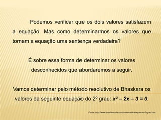 Podemos verificar que os dois valores satisfazem
a equação. Mas como determinarmos os valores que
tornam a equação uma sentença verdadeira?


      É sobre essa forma de determinar os valores
       desconhecidos que abordaremos a seguir.


Vamos determinar pelo método resolutivo de Bhaskara os
valores da seguinte equação do 2º grau: x² – 2x – 3 = 0.

                              Fonte: http://www.brasilescola.com/matematica/equacao-2-grau.htm
 
