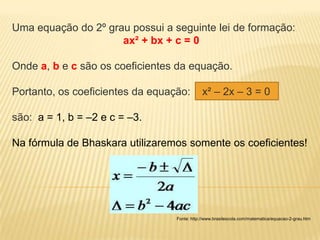 Uma equação do 2º grau possui a seguinte lei de formação:
                     ax² + bx + c = 0

Onde a, b e c são os coeficientes da equação.

Portanto, os coeficientes da equação:         x² – 2x – 3 = 0

são: a = 1, b = –2 e c = –3.

Na fórmula de Bhaskara utilizaremos somente os coeficientes!




                                  Fonte: http://www.brasilescola.com/matematica/equacao-2-grau.htm
 