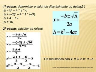 1º passo: determinar o valor do discriminante ou delta(Δ )
Δ = b² – 4 * a * c
Δ = (–2)² – 4 * 1 * (–3)
Δ = 4 + 12
Δ = 16

2º passo: calcular as raízes




                               Os resultados são x’ = 3 e x” = –1.

                                    Fonte: http://www.brasilescola.com/matematica/equacao-2-grau.htm
 