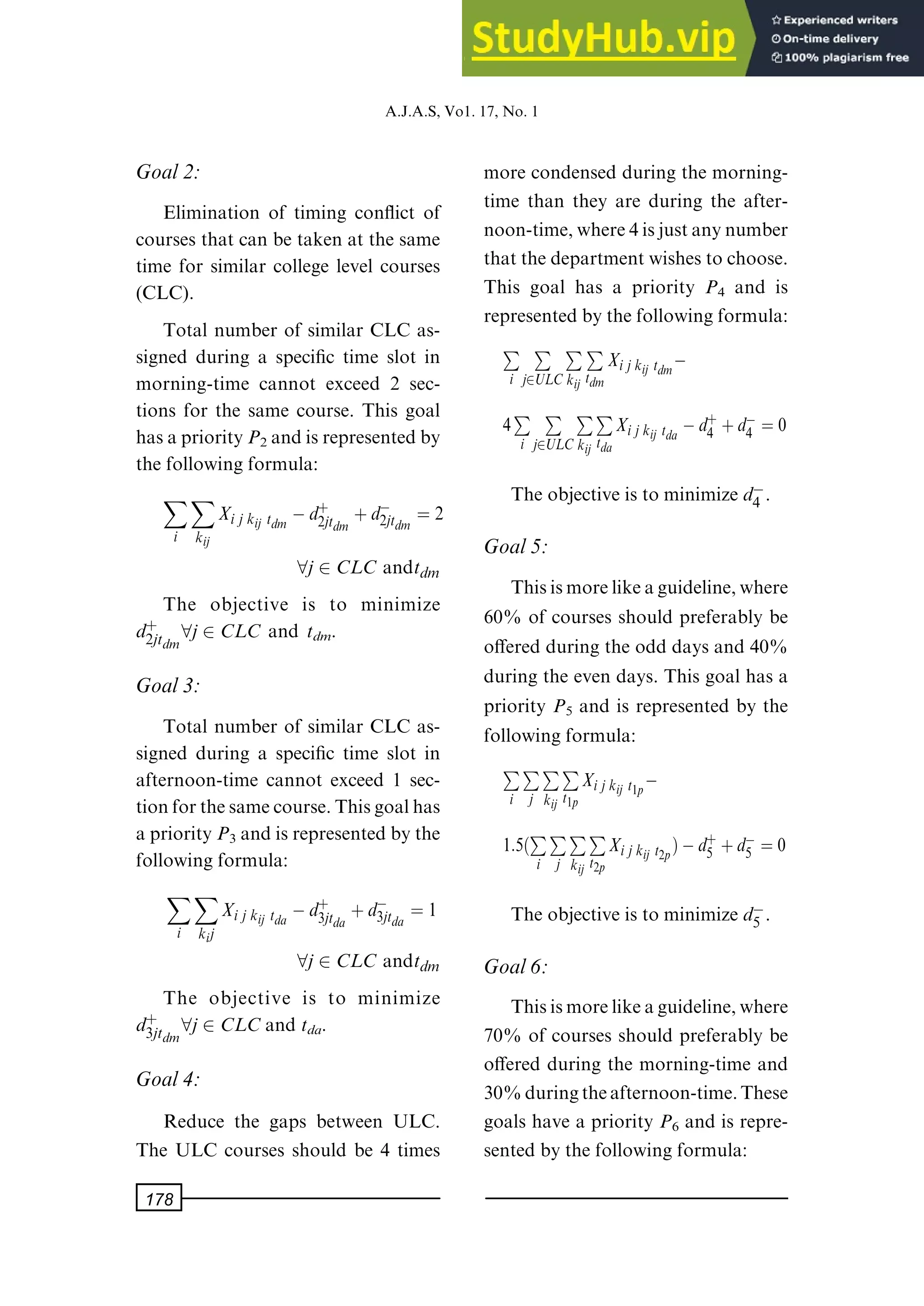 Goal2:
Elimination of timing con¯ict of
courses that can be taken at the same
time for similar college level courses
(CLC).
Total number of similar CLC as-
signed during a speci®c time slot in
morning-time cannot exceed 2 sec-
tions for the same course. This goal
hasapriorityP2 andisrepresentedby
the following formula:
X
i
X
kij
Xi j kij tdm ÿd‡
2jtdm ‡dÿ
2jtdm ˆ 2
8j2 CLC andtdm
The objective is to minimize
d‡
2jtdm8j2 CLC and tdm.
Goal3:
Total number of similar CLC as-
signed during a speci®c time slot in
afternoon-time cannot exceed 1 sec-
tionforthesamecourse.Thisgoalhas
apriorityP3 andisrepresentedbythe
following formula:
X
i
X
kij
Xi j kij tda ÿd‡
3jtda ‡dÿ
3jtda ˆ 1
8j2 CLC andtdm
The objective is to minimize
d‡
3jtdm8j2 CLCand tda.
Goal4:
Reduce the gaps between ULC.
The ULC courses should be 4 times
more condensed during the morning-
time than they are during the after-
noon-time,where4isjustanynumber
thatthedepartmentwishestochoose.
This goal has a priority P4 and is
representedbythefollowingformula:
P
i
P
j2ULC
P
kij
P
tdm
Xijkij tdmÿ
4P
i
P
j2ULC
P
kij
P
tda
Xijkij tda ÿd‡
4 ‡dÿ
4 ˆ 0
The objective is to minimize dÿ
4 .
Goal5:
Thisismorelikeaguideline,where
60% of courses should preferably be
o€ered during the odd days and 40%
during the even days. This goal has a
priority P5 and is represented by the
following formula:
P
i
P
j
P
kij
P
t1p
Xijkij t1pÿ
1:5 P
i
P
j
P
kij
P
t2p
Xijkij t2p†ÿd‡
5 ‡dÿ
5 ˆ 0
The objective is to minimize dÿ
5 .
Goal6:
Thisismorelikeaguideline,where
70% of courses should preferably be
o€ered during the morning-time and
30%duringtheafternoon-time.These
goals have a priority P6 and is repre-
sented by the following formula:
A.J.A.S,Vo1.17,No.1
178
 