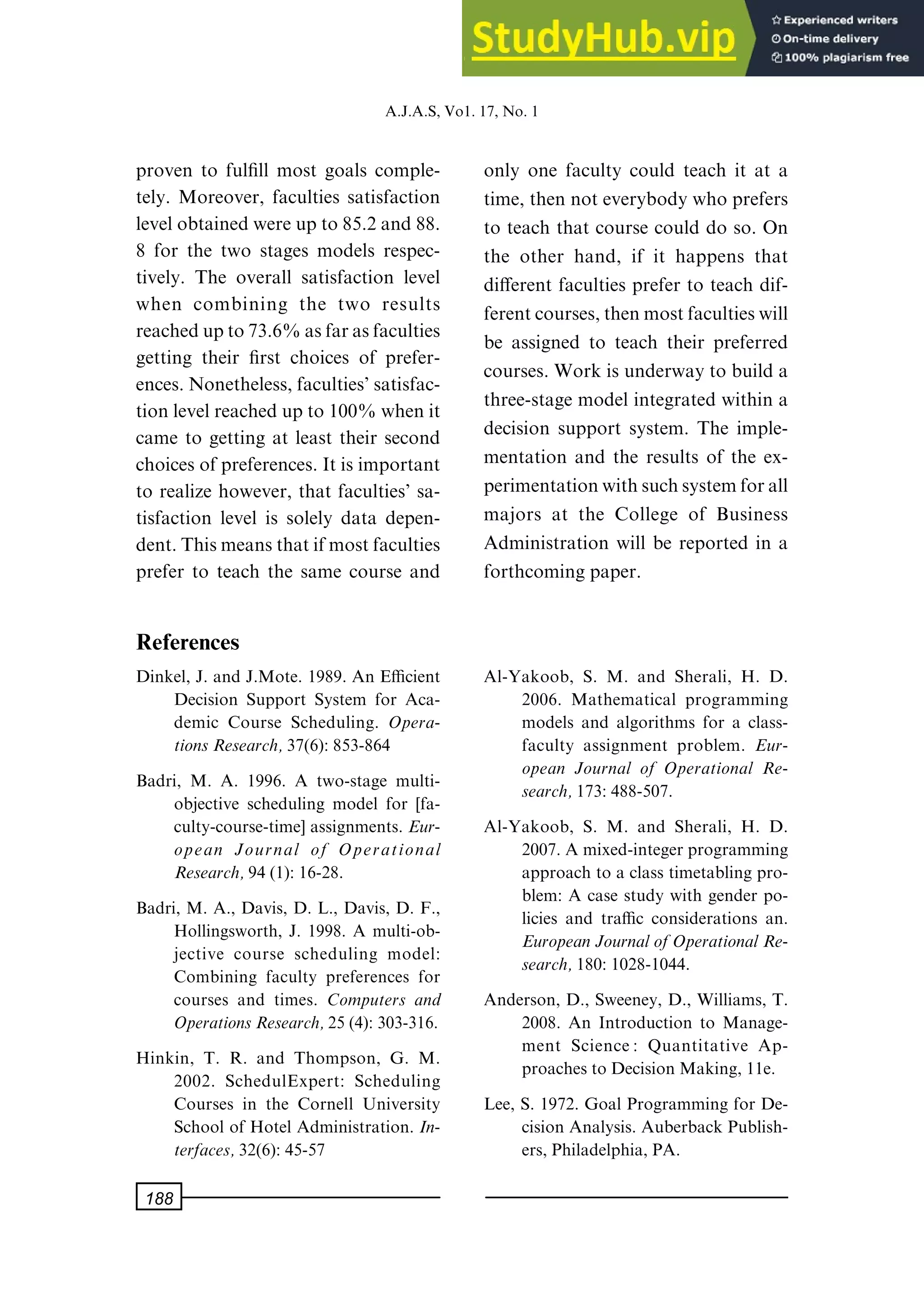 proven to ful®ll most goals comple-
tely. Moreover, faculties satisfaction
levelobtainedwereupto85.2and88.
8 for the two stages models respec-
tively. The overall satisfaction level
when combining the two results
reachedupto73.6%asfarasfaculties
getting their ®rst choices of prefer-
ences.Nonetheless,faculties'satisfac-
tionlevelreachedupto100%whenit
came to getting at least their second
choices of preferences.Itis important
to realize however, that faculties' sa-
tisfaction level is solely data depen-
dent.Thismeansthatifmostfaculties
prefer to teach the same course and
only one faculty could teach it at a
time, then not everybody who prefers
to teach that course could do so. On
the other hand, if it happens that
di€erent faculties prefer to teach dif-
ferentcourses,thenmostfacultieswill
be assigned to teach their preferred
courses. Work is underway to build a
three-stage model integrated within a
decision support system. The imple-
mentation and the results of the ex-
perimentationwithsuchsystemforall
majors at the College of Business
Administration will be reported in a
forthcoming paper.
References
Dinkel, J. and J.Mote. 1989. An Ecient
Decision Support System for Aca-
demic Course Scheduling. Opera-
tionsResearch,37(6): 853-864
Badri, M. A. 1996. A two-stage multi-
objective scheduling model for [fa-
culty-course-time] assignments. Eur-
opean Journal of Operational
Research,94(1): 16-28.
Badri, M. A., Davis, D. L., Davis, D. F.,
Hollingsworth, J. 1998. A multi-ob-
jective course scheduling model:
Combining faculty preferences for
courses and times. Computers and
OperationsResearch,25(4): 303-316.
Hinkin, T. R. and Thompson, G. M.
2002. SchedulExpert: Scheduling
Courses in the Cornell University
School of Hotel Administration. In-
terfaces,32(6): 45-57
Al-Yakoob, S. M. and Sherali, H. D.
2006. Mathematical programming
models and algorithms for a class-
faculty assignment problem. Eur-
opean Journal of Operational Re-
search,173:488-507.
Al-Yakoob, S. M. and Sherali, H. D.
2007. A mixed-integer programming
approach to a class timetabling pro-
blem: A case study with gender po-
licies and trac considerations an.
EuropeanJournalofOperationalRe-
search,180:1028-1044.
Anderson, D., Sweeney, D., Williams, T.
2008. An Introduction to Manage-
ment Science: Quantitative Ap-
proaches toDecision Making, 11e.
Lee, S. 1972. Goal Programming for De-
cision Analysis. Auberback Publish-
ers, Philadelphia, PA.
A.J.A.S,Vo1.17,No.1
188
 