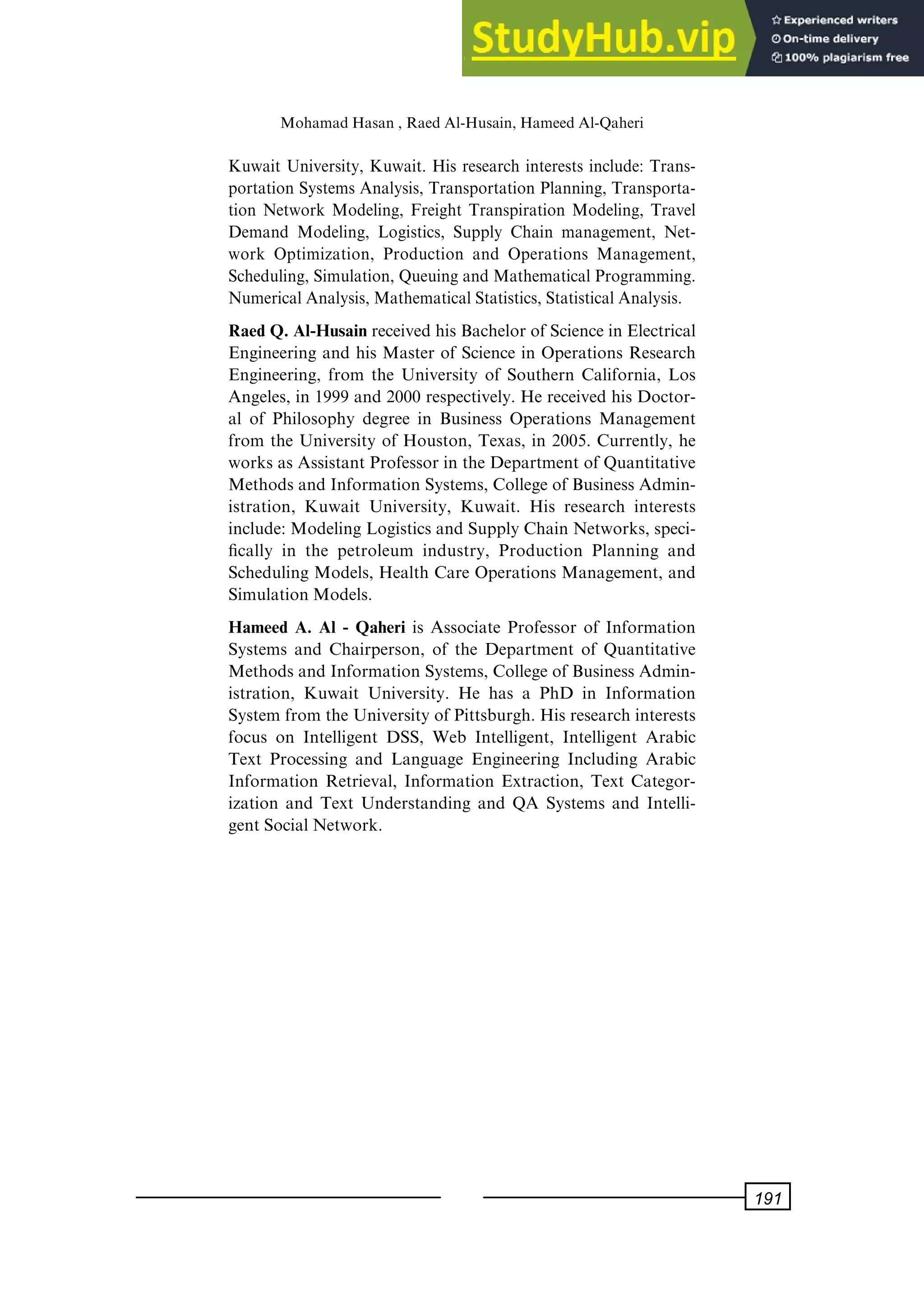 Kuwait University, Kuwait. His research interests include: Trans-
portation Systems Analysis, Transportation Planning, Transporta-
tion Network Modeling, Freight Transpiration Modeling, Travel
Demand Modeling, Logistics, Supply Chain management, Net-
work Optimization, Production and Operations Management,
Scheduling, Simulation, Queuing and Mathematical Programming.
NumericalAnalysis,MathematicalStatistics,StatisticalAnalysis.
Raed Q. Al-Husain received his Bachelor of Science in Electrical
Engineering and his Master of Science in Operations Research
Engineering, from the University of Southern California, Los
Angeles, in 1999 and 2000 respectively. He received his Doctor-
al of Philosophy degree in Business Operations Management
from the University of Houston, Texas, in 2005. Currently, he
works as Assistant Professor in the Department of Quantitative
Methods and Information Systems, College of Business Admin-
istration, Kuwait University, Kuwait. His research interests
include: Modeling Logistics and Supply Chain Networks, speci-
®cally in the petroleum industry, Production Planning and
Scheduling Models, Health Care Operations Management, and
Simulation Models.
Hameed A. Al - Qaheri is Associate Professor of Information
Systems and Chairperson, of the Department of Quantitative
Methods and Information Systems, College of Business Admin-
istration, Kuwait University. He has a PhD in Information
System from the University of Pittsburgh. His research interests
focus on Intelligent DSS, Web Intelligent, Intelligent Arabic
Text Processing and Language Engineering Including Arabic
Information Retrieval, Information Extraction, Text Categor-
ization and Text Understanding and QA Systems and Intelli-
gent Social Network.
MohamadHasan, RaedAl-Husain, HameedAl-Qaheri
191
 