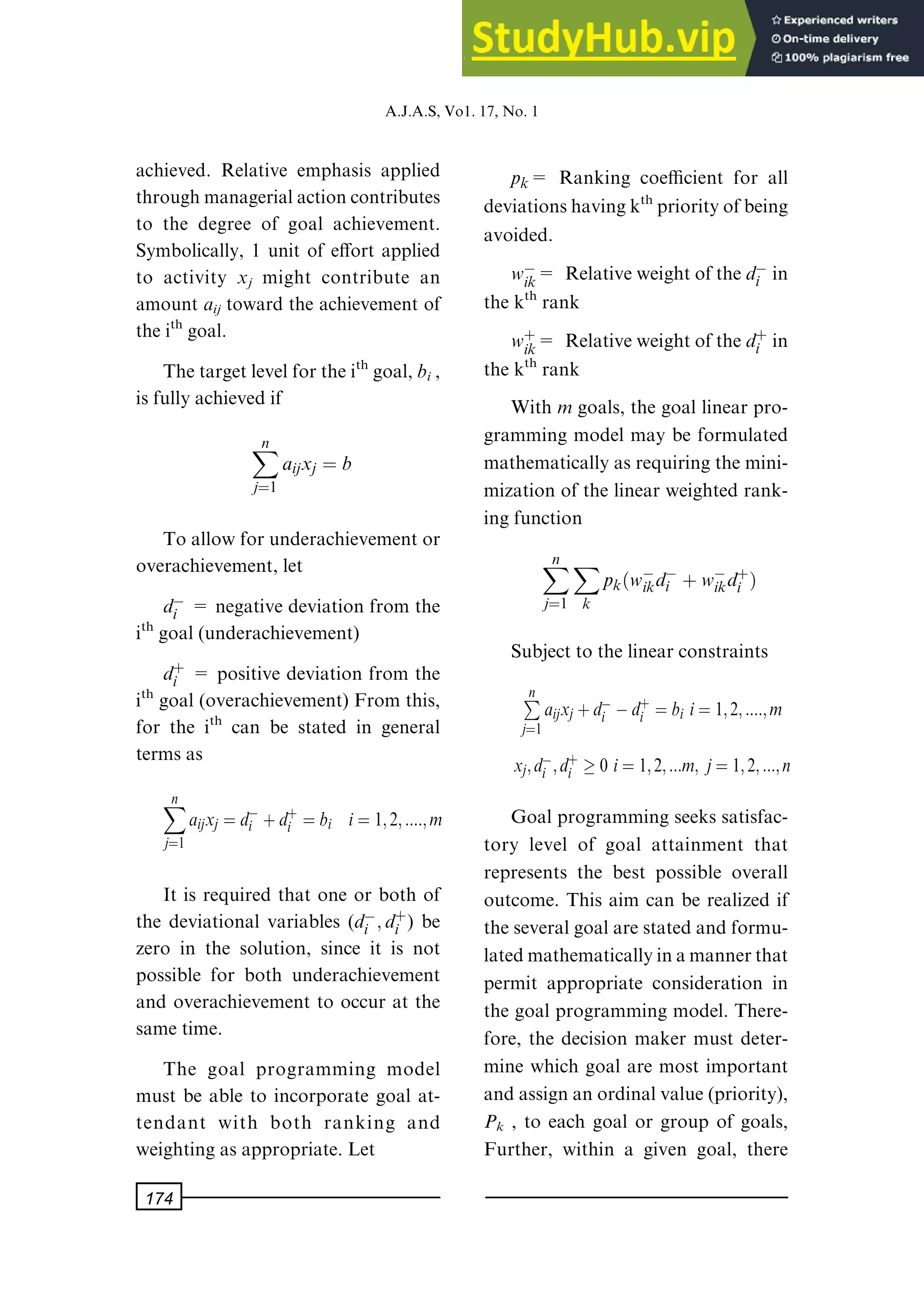 achieved. Relative emphasis applied
throughmanagerialactioncontributes
to the degree of goal achievement.
Symbolically, 1 unit of e€ort applied
to activity xj might contribute an
amount aij toward the achievement of
theith goal.
Thetargetlevelfortheith goal,bi ,
is fully achieved if
X
n
jˆ1
aijxj ˆ b
To allow for underachievement or
overachievement, let
dÿ
i = negative deviation from the
ith goal (underachievement)
d‡
i = positive deviation from the
ith goal (overachievement) From this,
for the ith can be stated in general
terms as
X
n
jˆ1
aijxj ˆ dÿ
i ‡d‡
i ˆ bi iˆ 1; 2; ::::; m
It is required that one or both of
the deviational variables (dÿ
i ; d‡
i ) be
zero in the solution, since it is not
possible for both underachievement
and overachievement to occur at the
same time.
The goal programming model
must be able to incorporate goal at-
tendant with both ranking and
weighting as appropriate. Let
pk= Ranking coecient for all
deviationshavingkth priorityofbeing
avoided.
wÿ
ik= Relativeweightofthedÿ
i in
the kth rank
w‡
ik= Relativeweightofthed‡
i in
the kth rank
With mgoals, the goal linear pro-
gramming model may be formulated
mathematically as requiring the mini-
mization of the linear weighted rank-
ing function
X
n
jˆ1
X
k
pk wÿ
ikdÿ
i ‡wÿ
ikd‡
i †
Subject to the linear constraints
P
n
jˆ1
aijxj ‡dÿ
i ÿd‡
i ˆ bi iˆ 1; 2; ::::; m
xj; dÿ
i ; d‡
i 0 iˆ 1; 2; :::m; jˆ1; 2; :::; n
Goal programming seeks satisfac-
tory level of goal attainment that
represents the best possible overall
outcome. This aim can be realized if
theseveralgoalarestatedandformu-
latedmathematicallyinamannerthat
permit appropriate consideration in
the goal programming model. There-
fore, the decision maker must deter-
mine which goal are most important
andassignanordinalvalue(priority),
Pk , to each goal or group of goals,
Further, within a given goal, there
A.J.A.S,Vo1.17,No.1
174
 