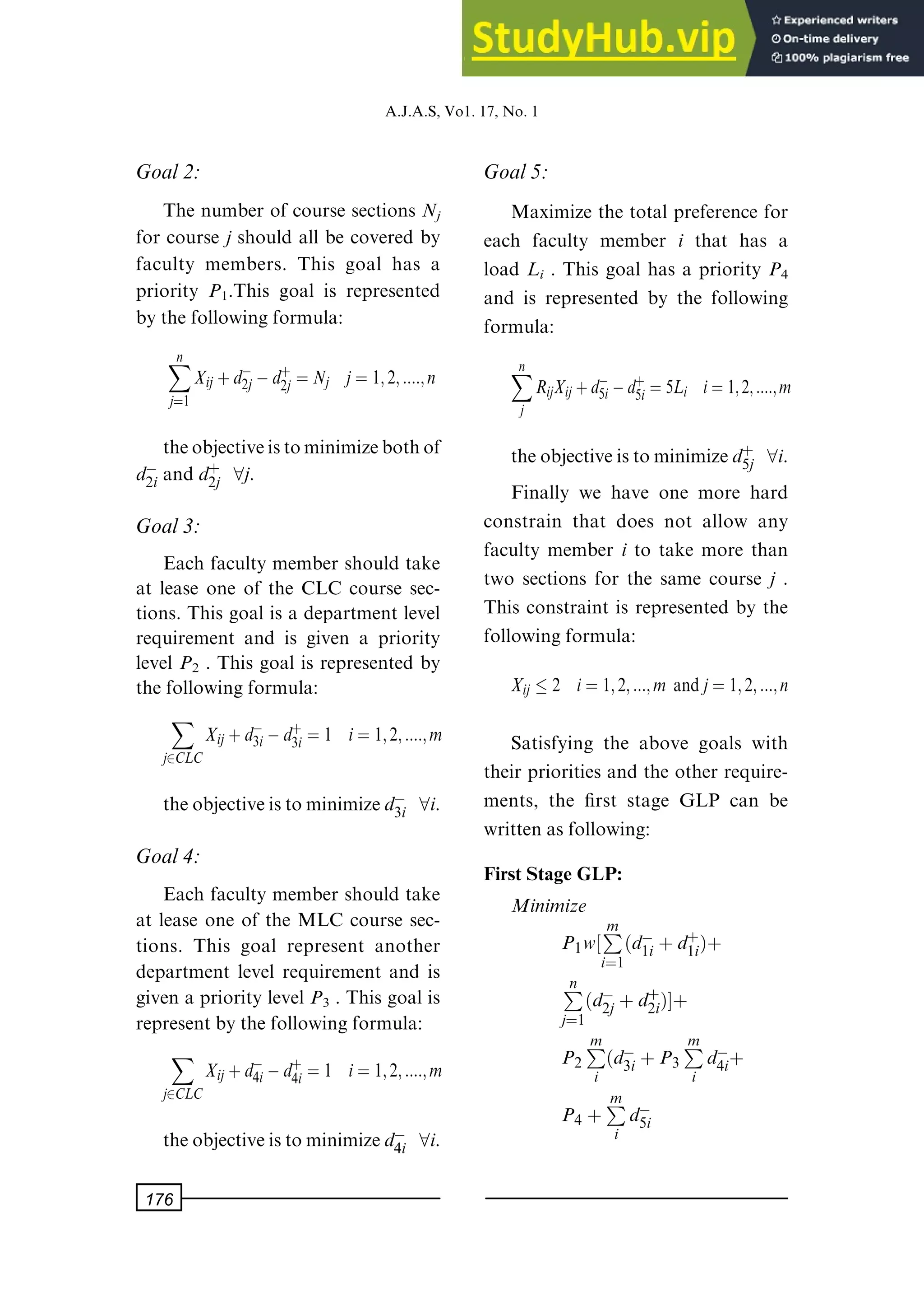 Goal2:
The number of course sections Nj
for course j should all be covered by
faculty members. This goal has a
priority P1.This goal is represented
by the following formula:
X
n
jˆ1
Xij ‡dÿ
2jÿd‡
2j ˆ Nj jˆ 1; 2; ::::; n
theobjectiveistominimizebothof
dÿ
2i and d‡
2j 8j.
Goal3:
Each faculty member should take
at lease one of the CLC course sec-
tions. This goal is a department level
requirement and is given a priority
level P2 . This goal is represented by
the following formula:
X
j2CLC
Xij‡dÿ
3iÿd‡
3i ˆ 1 iˆ 1; 2; ::::; m
theobjectiveistominimizedÿ
3i 8i.
Goal4:
Each faculty member should take
at lease one of the MLC course sec-
tions. This goal represent another
department level requirement and is
given a priority level P3 . This goal is
represent by the following formula:
X
j2CLC
Xij‡dÿ
4iÿd‡
4i ˆ 1 iˆ 1; 2; ::::; m
theobjectiveistominimizedÿ
4i 8i.
Goal5:
Maximize the total preference for
each faculty member i that has a
load Li . This goal has a priority P4
and is represented by the following
formula:
X
n
j
RijXij‡dÿ
5iÿd‡
5i ˆ5Li iˆ1; 2; ::::; m
theobjectiveistominimized‡
5j 8i.
Finally we have one more hard
constrain that does not allow any
faculty member i to take more than
two sections for the same course j .
This constraint is represented by the
following formula:
Xij  2 iˆ 1; 2; :::; m andjˆ 1; 2; :::; n
Satisfying the above goals with
their priorities and the other require-
ments, the ®rst stage GLP can be
written as following:
First Stage GLP:
Minimize
P1w‰P
m
iˆ1
dÿ
1i ‡d‡
1i†‡
P
n
jˆ1
dÿ
2j ‡d‡
2i†Š‡
P2
P
m
i
dÿ
3i ‡P3
P
m
i
dÿ
4i‡
P4 ‡P
m
i
dÿ
5i
A.J.A.S,Vo1.17,No.1
176
 
