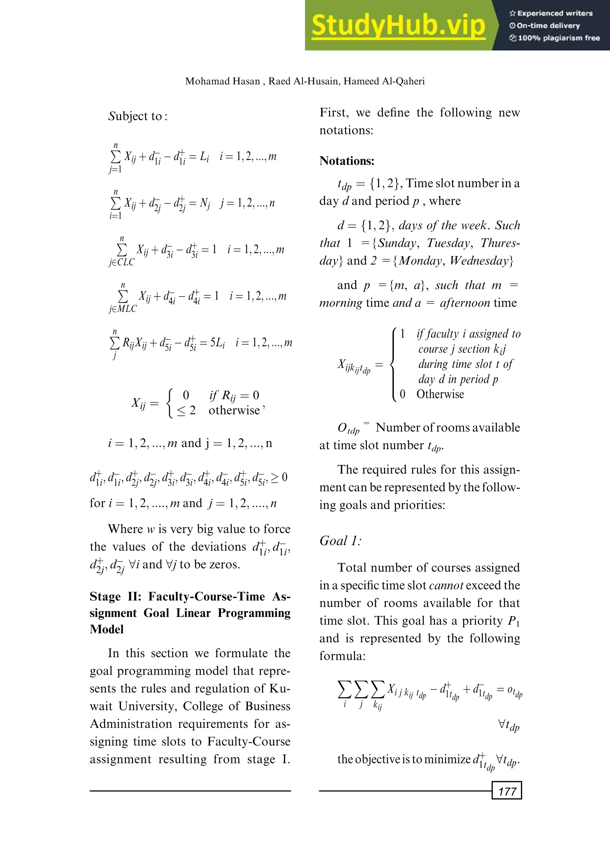 Subject to:
P
n
jˆ1
Xij‡dÿ
1iÿd‡
1i ˆLi iˆ1; 2; :::; m
P
n
iˆ1
Xij‡dÿ
2jÿd‡
2j ˆNj jˆ1; 2; :::; n
P
n
j2CLC
Xij‡dÿ
3iÿd‡
3i ˆ1 iˆ1; 2; :::; m
P
n
j2MLC
Xij‡dÿ
4iÿd‡
4i ˆ1 iˆ1; 2; :::; m
P
n
j
RijXij‡dÿ
5iÿd‡
5i ˆ5Li iˆ1; 2; :::; m
Xij ˆ 0 if Rij ˆ 0
 2 otherwise;

iˆ 1; 2; :::; m and j ˆ 1; 2; :::; n
d‡
1i; dÿ
1i; d‡
2j; dÿ
2j; d‡
3i; dÿ
3i; d‡
4i; dÿ
4i; d‡
5i; dÿ
5i;  0
foriˆ 1; 2; ::::; mand jˆ 1; 2; ::::; n
Where wis very big value to force
the values of the deviations d‡
1i; dÿ
1i;
d‡
2j; dÿ
2j 8iand 8jto be zeros.
Stage II: Faculty-Course-Time As-
signment Goal Linear Programming
Model
In this section we formulate the
goal programming model that repre-
sents the rules and regulation of Ku-
wait University, College of Business
Administration requirements for as-
signing time slots to Faculty-Course
assignment resulting from stage I.
First, we de®ne the following new
notations:
Notations:
tdp ˆ f1; 2g,Timeslotnumberina
day dand period p, where
dˆ f1; 2g; days of the week. Such
that 1 ={Sunday, Tuesday, Thures-
day} and 2={Monday, Wednesday}
and p ={m, a}, such that m =
morningtime anda= afternoontime
Xijkijtdp ˆ
1 iffaculty iassignedto
coursejsectionkij
during timeslottof
daydinperiodp
0 Otherwise
8









:
Otdp= Numberofroomsavailable
at time slot number tdp.
The required rules for this assign-
mentcanberepresentedbythefollow-
ing goals and priorities:
Goal1:
Total number of courses assigned
inaspeci®ctimeslotcannotexceedthe
number of rooms available for that
time slot. This goal has a priority P1
and is represented by the following
formula:
X
i
X
j
X
kij
Xijkij tdp ÿd‡
1tdp ‡dÿ
1tdp ˆotdp
8tdp
theobjectiveistominimized‡
1tdp8tdp.
MohamadHasan, RaedAl-Husain, HameedAl-Qaheri
177
 